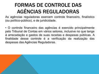 FORMAS DE CONTROLE DAS
AGÊNCIAS REGULADORAS
As agências reguladoras exercem controle financeiro, finalístico
(ou político-público), e de juridicidade.
• O controle financeiro das agências é exercido principalmente
pelo Tribunal de Contas em vários setores, inclusive no que tange
à arrecadação e gastos de suas receitas e despesas públicas. A
finalidade desse controle é a verificação da realização das
despesas das Agências Reguladoras.
 