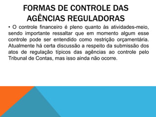 FORMAS DE CONTROLE DAS
AGÊNCIAS REGULADORAS
• O controle financeiro é pleno quanto às atividades-meio,
sendo importante ressaltar que em momento algum esse
controle pode ser entendido como restrição orçamentária.
Atualmente há certa discussão a respeito da submissão dos
atos de regulação típicos das agências ao controle pelo
Tribunal de Contas, mas isso ainda não ocorre.
 