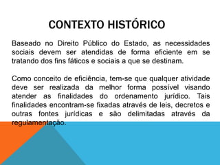 CONTEXTO HISTÓRICO
Baseado no Direito Público do Estado, as necessidades
sociais devem ser atendidas de forma eficiente em se
tratando dos fins fáticos e sociais a que se destinam.
Como conceito de eficiência, tem-se que qualquer atividade
deve ser realizada da melhor forma possível visando
atender as finalidades do ordenamento jurídico. Tais
finalidades encontram-se fixadas através de leis, decretos e
outras fontes jurídicas e são delimitadas através da
regulamentação.
 