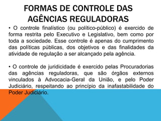 FORMAS DE CONTROLE DAS
AGÊNCIAS REGULADORAS
• O controle finalístico (ou político-público) é exercido de
forma restrita pelo Executivo e Legislativo, bem como por
toda a sociedade. Esse controle é apenas do cumprimento
das políticas públicas, dos objetivos e das finalidades da
atividade de regulação a ser alcançado pela agência.
• O controle de juridicidade é exercido pelas Procuradorias
das agências reguladoras, que são órgãos externos
vinculados à Advocacia-Geral da União, e pelo Poder
Judiciário, respeitando ao princípio da inafastabilidade do
Poder Judiciário.
 