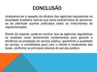 CONCLUSÃO
Analisando-se a respeito da eficácia das agências reguladoras na
atualidade brasileira, tem-se que essa característica só aproxima-
se da plenitude quando praticados todos os instrumentos de
regulamentação.
Diante do exposto, pode-se concluir que as agências reguladoras
se mostram como ferramentas fundamentais para garantir a
eficiência na prestação do serviço público, garantindo a qualidade
do serviço, a cordialidade para com o cliente e modicidade das
taxas, conforme os princípios básicos do serviço público.
 