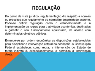 REGULAÇÃO
Do ponto de vista jurídico, regulamentação diz respeito a normas
ou preceitos que regulamente ou normalize determinado assunto.
Pode-se definir regulação como o estabelecimento e a
implementação de regras para a atividade econômica, destinadas
a garantir o seu funcionamento equilibrado, de acordo com
determinados objetivos públicos.
Entende-se por ordem econômica as disposições estabelecidas
para disciplinar a intervenção estatal na economia. A Constituição
Federal estabelece, como regra, a intervenção do Estado de
forma indireta e, excepcionalmente, é permitida a intervenção
direta.
 