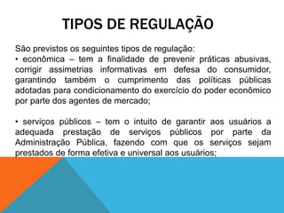 TIPOS DE REGULAÇÃO
São previstos os seguintes tipos de regulação:
• econômica – tem a finalidade de prevenir práticas abusivas,
corrigir assimetrias informativas em defesa do consumidor,
garantindo também o cumprimento das políticas públicas
adotadas para condicionamento do exercício do poder econômico
por parte dos agentes de mercado;
• serviços públicos – tem o intuito de garantir aos usuários a
adequada prestação de serviços públicos por parte da
Administração Pública, fazendo com que os serviços sejam
prestados de forma efetiva e universal aos usuários;
 