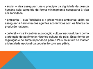 • social – visa assegurar que o princípio da dignidade da pessoa
humana seja cumprido de forma minimamente necessária à vida
em sociedade;
• ambiental – sua finalidade é a preservação ambiental, além de
assegurar a harmonia dos agentes econômicos com os fatores de
produção naturais;
• cultural – visa incentivar a produção cultural nacional, bem como
a proteção do patrimônio histórico-cultural do país. Essa forma de
regulação é de suma importância para o País no intuito de manter
a identidade nacional da população com sua pátria.
 