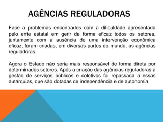 AGÊNCIAS REGULADORAS
Face a problemas encontrados com a dificuldade apresentada
pelo ente estatal em gerir de forma eficaz todos os setores,
juntamente com a ausência de uma intervenção econômica
eficaz, foram criadas, em diversas partes do mundo, as agências
reguladoras.
Agora o Estado não seria mais responsável de forma direta por
determinados setores. Após a criação das agências reguladoras a
gestão de serviços públicos e coletivos foi repassada a essas
autarquias, que são dotadas de independência e de autonomia.
 