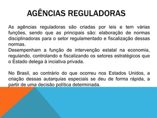 AGÊNCIAS REGULADORAS
As agências reguladoras são criadas por leis e tem várias
funções, sendo que as principais são: elaboração de normas
disciplinadoras para o setor regulamentado e fiscalização dessas
normas.
Desempenham a função de intervenção estatal na economia,
regulando, controlando e fiscalizando os setores estratégicos que
o Estado delega à inciativa privada.
No Brasil, ao contrário do que ocorreu nos Estados Unidos, a
criação dessas autarquias especiais se deu de forma rápida, a
partir de uma decisão política determinada.
 