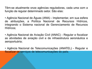 Têm-se atualmente onze agências reguladoras, cada uma com a
função de regular determinado setor. São elas:
• Agência Nacional de Águas (ANA) - Implementar, em sua esfera
de atribuições, a Política Nacional de Recursos Hídricos,
integrando o Sistema nacional de Gerenciamento de Recursos
Hídricos;
• Agência Nacional de Aviação Civil (ANAC) - Regular e fiscalizar
as atividades de aviação civil e de infraestrutura aeronáutica e
aeroportuária;
• Agência Nacional de Telecomunicações (ANATEL) - Regular e
fiscalizar os serviços de telecomunicações do país;
 