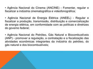 • Agência Nacional do Cinema (ANCINE) - Fomentar, regular e
fiscalizar a indústria cinematográfica e videofonográfica;
• Agência Nacional de Energia Elétrica (ANEEL) - Regular e
fiscalizar a produção, transmissão, distribuição e comercialização
de energia elétrica, em conformidade com as políticas e diretrizes
do governo federal;
• Agência Nacional do Petróleo, Gás Natural e Biocombustíveis
(ANP) - promover a regulação, a contratação e a fiscalização das
atividades econômicas integrantes da indústria do petróleo, do
gás natural e dos biocombustíveis;
 