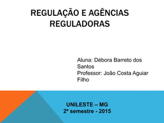 REGULAÇÃO E AGÊNCIAS
REGULADORAS
Aluna: Débora Barreto dos
Santos
Professor: João Costa Aguiar
Filho
UNILESTE – MG
2º semestre - 2015
 