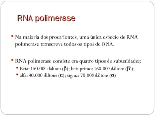 RNA polimerase
 Na maioria dos procariontes, uma única espécie de RNA
  polimerase transcreve todos os tipos de RNA.

 RNA polimerase consiste em quatro tipos de subunidades:
   Beta: 150.000 dáltons (β); beta primo: 160.000 dáltons (β’);
   alfa: 40.000 dáltons (α); sigma: 70.000 dáltons (σ)
 