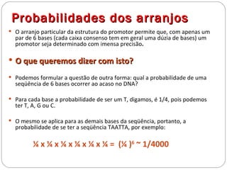 Probabilidades dos arranjos
 O arranjo particular da estrutura do promotor permite que, com apenas um
  par de 6 bases (cada caixa consenso tem em geral uma dúzia de bases) um
  promotor seja determinado com imensa precisão.

 O que queremos dizer com isto?

 Podemos formular a questão de outra forma: qual a probabilidade de uma
  seqüência de 6 bases ocorrer ao acaso no DNA?

 Para cada base a probabilidade de ser um T, digamos, é 1/4, pois podemos
  ter T, A, G ou C.

 O mesmo se aplica para as demais bases da seqüência, portanto, a
  probabilidade de se ter a seqüência TAATTA, por exemplo:

         ¼ x ¼ x ¼ x ¼ x ¼ x ¼ = (¼ )6 ~ 1/4000
 