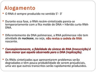 Alogamento
 O RNA é sempre produzido no sentido 5’- 3’

 Durante essa fase, o RNA recém-sintetizado pareia-se
  temporariamente com a fita molde de DNA = híbrido curto RNA-
  DNA.

 Diferentemente da DNA polimerase, a RNA polimerase não tem
  atividade de nuclease, ou seja, não revisa a cadeia de RNA
  nascente.

 Conseqüentemente, a fidelidade da síntese de RNA (transcrição) é
  bem menor que aquela observada para o DNA (replicação).

 Os RNAs sintetizados que apresentarem problemas serão
  degradados e têm pouca probabilidade de serem prejudiciais,
  uma vez que outros transcritos serão rapidamente produzidos.
 