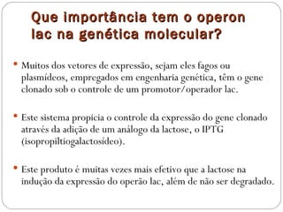 Que importância tem o operon
    lac na genética molecular?

 Muitos dos vetores de expressão, sejam eles fagos ou
  plasmídeos, empregados em engenharia genética, têm o gene
  clonado sob o controle de um promotor/operador lac.

 Este sistema propicia o controle da expressão do gene clonado
  através da adição de um análogo da lactose, o IPTG
  (isopropiltiogalactosídeo).

 Este produto é muitas vezes mais efetivo que a lactose na
  indução da expressão do operão lac, além de não ser degradado.
 