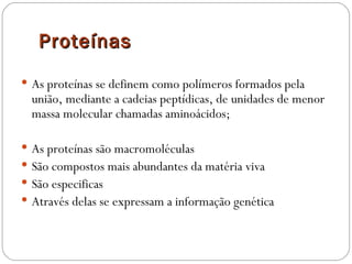 Proteínas
 As proteínas se definem como polímeros formados pela
  união, mediante a cadeias peptídicas, de unidades de menor
  massa molecular chamadas aminoácidos;

 As proteínas são macromoléculas
 São compostos mais abundantes da matéria viva
 São especificas
 Através delas se expressam a informação genética
 