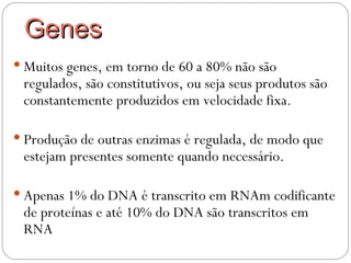 Genes
 Muitos genes, em torno de 60 a 80% não são
 regulados, são constitutivos, ou seja seus produtos são
 constantemente produzidos em velocidade fixa.

 Produção de outras enzimas é regulada, de modo que
 estejam presentes somente quando necessário.

 Apenas 1% do DNA é transcrito em RNAm codificante
 de proteínas e até 10% do DNA são transcritos em
 RNA
 