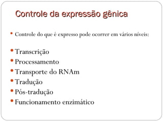 Controle da expressão gênica

 Controle do que é expresso pode ocorrer em vários níveis:


 Transcrição
 Processamento
 Transporte do RNAm
 Tradução
 Pós-tradução
 Funcionamento enzimático 
 