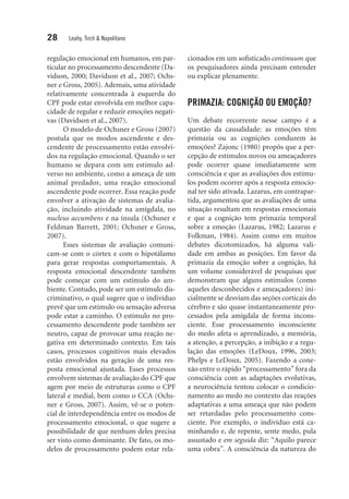 28 Leahy, Tirch & Napolitano
regulação emocional em humanos, em par-
ticular no processamento descendente (Da-
vidson, 2000; Davidson et al., 2007; Ochs-
ner e Gross, 2005). Ademais, uma atividade
relativamente concentrada à esquerda do
CPF pode estar envolvida em melhor capa-
cidade de regular e reduzir emoções negati-
vas (Davidson et al., 2007).
O modelo de Ochsner e Gross (2007)
postula que os modos ascendente e des-
cendente de processamento estão envolvi-
dos na regulação emocional. Quando o ser
humano se depara com um estímulo ad-
verso no ambiente, como a ameaça de um
animal predador, uma reação emocional
ascendente pode ocorrer. Essa reação pode
envolver a ativação de sistemas de avalia-
ção, incluindo atividade na amígdala, no
nucleus accumbens e na ínsula (Ochsner e
Feldman Barrett, 2001; Ochsner e Gross,
2007).
Esses sistemas de avaliação comuni-
cam-se com o córtex e com o hipotálamo
para gerar respostas comportamentais. A
resposta emocional descendente também
pode começar com um estímulo do am-
biente. Contudo, pode ser um estímulo dis-
criminativo, o qual sugere que o indivíduo
prevê que um estímulo ou sensação adversa
pode estar a caminho. O estímulo no pro-
cessamento descendente pode também ser
neutro, capaz de provocar uma reação ne-
gativa em determinado contexto. Em tais
casos, processos cognitivos mais elevados
estão envolvidos na geração de uma res-
posta emocional ajustada. Esses processos
envolvem sistemas de avaliação do CPF que
agem por meio de estruturas como o CPF
lateral e medial, bem como o CCA (Ochs-
ner e Gross, 2007). Assim, vê-se o poten-
cial de interdependência entre os modos de
processamento emocional, o que sugere a
possibilidade de que nenhum deles precisa
ser visto como dominante. De fato, os mo-
delos de processamento podem estar rela-
cionados em um sofisticado continuum que
os pesquisadores ainda precisam entender
ou explicar plenamente.
PRIMAZIA: COGNIÇÃO OU EMOÇÃO?
Um debate recorrente nesse campo é a
questão da causalidade: as emoções têm
primazia ou as cognições conduzem às
emoções? Zajonc (1980) propôs que a per-
cepção de estímulos novos ou ameaçadores
pode ocorrer quase imediatamente sem
consciência e que as avaliações dos estímu-
los podem ocorrer após a resposta emocio-
nal ter sido ativada. Lazarus, em contrapar-
tida, argumentou que as avaliações de uma
situação resultam em respostas emocionais
e que a cognição tem primazia temporal
sobre a emoção (Lazarus, 1982; Lazarus e
Folkman, 1984). Assim como em muitos
debates dicotomizados, há alguma vali-
dade em ambas as posições. Em favor da
primazia da emoção sobre a cognição, há
um volume considerável de pesquisas que
demonstram que alguns estímulos (como
aqueles desconhecidos e ameaçadores) ini-
cialmente se desviam das seções corticais do
cérebro e são quase instantaneamente pro-
cessados pela amígdala de forma incons-
ciente. Esse processamento inconsciente
do medo afeta o aprendizado, a memória,
a atenção, a percepção, a inibição e a regu-
lação das emoções (LeDoux, 1996, 2003;
Phelps e LeDoux, 2005). Fazendo a cone-
xão entre o rápido “processamento” fora da
consciência com as adaptações evolutivas,
a neurociência tentou colocar o condicio-
namento ao medo no contexto das reações
adaptativas a uma ameaça que não podem
ser retardadas pelo processamento cons-
ciente. Por exemplo, o indivíduo está ca-
minhando e, de repente, sente medo, pula
assustado e em seguida diz: “Aquilo parece
uma cobra”. A consciência da natureza do
 