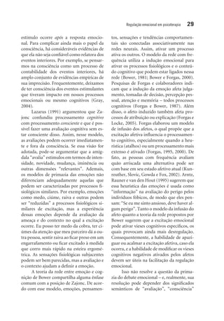 Regulação emocional em psicoterapia 29
estímulo ocorre após a resposta emocio-
nal. Para complicar ainda mais o papel da
consciência, há consideráveis evidências de
que ela não seja confiável como relatora dos
eventos interiores. Por exemplo, se pensar-
mos na consciência como um processo de
contabilidade dos eventos interiores, há
amplo conjunto de evidências empíricas de
sua imprecisão. Frequentemente, deixamos
de ter consciência dos eventos estimulantes
que tiveram impacto em nossos processos
emocionais ou mesmo cognitivos (Gray,
2004).
Lazarus (1991) argumentou que Za-
jonc confundiu processamento cognitivo
com processamento consciente e que é pos-
sível fazer uma avaliação cognitiva sem es-
tar consciente disso. Assim, nesse modelo,
as avaliações podem ocorrer imediatamen-
te e fora da consciência. Se essa visão for
adotada, pode-se argumentar que a amíg-
dala “avalia” estímulos em termos de inten-
sidade, novidade, mudança, iminência ou
outras dimensões “relevantes”. Ademais,
os modelos de primazia das emoções não
diferenciam adequadamente aquelas que
podem ser caracterizadas por processos fi-
siológicos similares. Por exemplo, emoções
como medo, ciúme, raiva e outras podem
ser “reduzidas” a processos fisiológicos si-
milares de excitação, mas a experiência
dessas emoções depende da avaliação da
ameaça e do contexto no qual a excitação
ocorre. Eu posso ter medo da cobra, ter ci-
úmes da atenção que meu parceiro dá a ou-
tra pessoa, sentir raiva ao ficar preso em um
engarrafamento ou ficar excitado à medida
que corro mais rápido na esteira ergomé-
trica. As sensações fisiológicas subjacentes
podem ser bem parecidas, mas a avaliação e
o contexto ajudam a definir a emoção.
A teoria da rede entre emoção e cog-
nição de Bower compartilha alguma ênfase
comum com a posição de Zajonc. De acor-
do com esse modelo, emoções, pensamen-
tos, sensações e tendências comportamen-
tais são conectadas associativamente nas
redes neurais. Assim, ativar um processo
ativa os outros. O modelo da rede com fre-
quência utiliza a indução emocional para
ativar os processos fisiológicos e o conteú-
do cognitivo que podem estar ligados nessa
rede (Bower, 1981; Bower e Forgas, 2000).
Pesquisas de Forgas e colaboradores indi-
cam que a indução da emoção afeta julga-
mento, tomadas de decisão, percepção pes-
soal, atenção e memória – todos processos
cognitivos (Forgas e Bower, 1987). Além
disso, o afeto induzido também afeta pro-
cessos de atribuição ou explicação (Forgas e
Locke, 2005). Forgas elaborou um modelo
de infusão dos afetos, o qual propõe que a
excitação afetiva influencia o processamen-
to cognitivo, especialmente quando a heu-
rística (atalhos) ou um processamento mais
extenso é ativado (Forgas, 1995, 2000). De
fato, as pessoas com frequência avaliam
quão arriscada uma alternativa pode ser
com base em seu estado afetivo atual (Kun-
reuther, Slovic, Gowda e Fox, 2002). Arntz,
Rauner e van den Hout (1995) sugerem que
essa heurística das emoções é usada como
“informação” na avaliação do perigo pelos
indivíduos fóbicos, de modo que eles pen-
sam: “Se eu me sinto ansioso, deve haver al-
gum perigo”. Tanto o modelo da infusão do
afeto quanto a teoria da rede propostos por
Bower sugerem que a excitação emocional
pode ativar vieses cognitivos específicos, os
quais provocam ainda mais desregulação.
Consequentemente, a habilidade de apazi-
guar ou acalmar a excitação afetiva, caso ela
ocorra, e a habilidade de modificar os vieses
cognitivos negativos ativados pelos afetos
devem ser úteis na facilitação da regulação
emocional.
Isso não resolve a questão da prima-
zia do debate emocional – e, realmente, sua
resolução pode depender dos significados
semânticos de “avaliação”, “consciência”
 