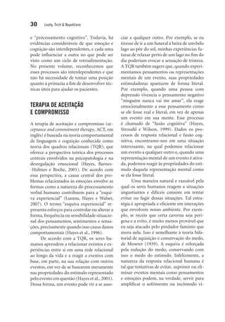 30 Leahy, Tirch & Napolitano
e “processamento cognitivo”. Todavia, há
evidências consideráveis de que emoção e
cognição são interdependentes, e cada uma
pode influenciar a outra no que pode ser
visto como um ciclo de retroalimentação.
No presente volume, reconhecemos que
esses processos são interdependentes e que
não há necessidade de tomar uma posição
quanto à primazia a fim de desenvolver téc-
nicas úteis para ajudar os pacientes.
TERAPIA DE ACEITAÇÃO
E COMPROMISSO
A terapia de aceitação e compromisso (ac-
ceptance and commitment therapy, ACT, em
inglês) é baseada na teoria comportamental
de linguagem e cognição conhecida como
teoria dos quadros relacionais (TQR), que
oferece a perspectiva teórica dos processos
centrais envolvidos na psicopatologia e na
desregulação emocional (Hayes, Barnes-
-Holmes e Roche, 2001). De acordo com
essa perspectiva, a causa central dos pro-
blemas relacionados às emoções envolve as
formas como a natureza do processamento
verbal humano contribuem para a “esqui-
va experiencial” (Luoma, Hayes e Walser,
2007). O termo “esquiva experiencial” re-
presenta esforços para controlar ou alterar a
forma, frequência ou sensibilidade situacio-
nal dos pensamentos, sentimentos e sensa-
ções, precisamente quando isso causa danos
comportamentais (Hayes et al., 1996).
De acordo com a TQR, os seres hu-
manos aprendem a relacionar eventos e ex-
periências entre si em uma rede relacional
ao longo da vida e a reagir a eventos com
base, em parte, na sua relação com outros
eventos, em vez de se basearem meramente
nas propriedades do estímulo representado
pelo evento em questão (Hayes et al., 2001).
Dessa forma, um evento pode vir a se asso-
ciar a qualquer outro. Por exemplo, se eu
tivesse de ir a um funeral à beira de um belo
lago ao pôr do sol, minhas experiências fu-
turas de relaxar perto de um lago no fim do
dia poderiam evocar a sensação de tristeza.
A TQR também sugere que, quando experi-
mentamos pensamentos ou representações
mentais de um evento, suas propriedades
estimuladoras aparecem de forma literal.
Por exemplo, quando uma pessoa com
depressão vivencia o pensamento negativo
“ninguém nunca vai me amar”, ela reage
emocionalmente a esse pensamento como
se ele fosse real e literal, em vez de apenas
um evento em sua mente. Esse processo
é chamado de “fusão cognitiva” (Hayes,
Strosahl e Wilson, 1999). Dados os pro-
cessos de resposta relacional e fusão cog-
nitiva, encontramo-nos em uma situação
interessante, na qual podemos relacionar
um evento a qualquer outro e, quando uma
representação mental de um evento é ativa-
da, podemos reagir às propriedades do estí-
mulo daquela representação mental como
se ela fosse literal.
Uma maneira natural e razoável pela
qual os seres humanos reagem a situações
angustiantes e difíceis consiste em tentar
evitar ou fugir dessas situações. Tal estra-
tégia é apropriada e eficiente em interações
que envolvem nosso ambiente. Por exem-
plo, se receio que certa caverna seja peri-
gosa e a evito, é muito menos provável que
eu seja atacado pelo predador faminto que
mora nela. Isso é semelhante à teo­ria bifa-
torial de aquisição e conservação do medo,
de Mowrer (1939). A esquiva é reforçada
pela redução do medo, conservando com
isso o medo do estímulo. Infelizmente, a
natureza da resposta relacional humana é
tal que tentativas de evitar, suprimir ou eli-
minar eventos mentais como pensamentos
e emoções podem, na verdade, servir para
amplificar o sofrimento ou incômodo vi-
 