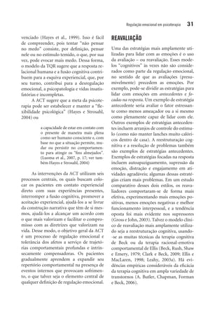 Regulação emocional em psicoterapia 31
venciado (Hayes et al., 1999). Isso é fácil
de compreender, pois tentar “não pensar
no medo” consiste, por definição, pensar
nele ou no estímulo temido, o que, por sua
vez, pode evocar mais medo. Dessa forma,
o modelo da TQR sugere que a resposta re-
lacional humana e a fusão cognitiva contri-
buem para a esquiva experiencial, que, por
seu turno, contribui para a desregulação
emocional, a psicopatologia e vidas insatis-
fatórias e incompletas.
A ACT sugere que a meta da psicote-
rapia pode ser estabelecer e manter a “fle-
xibilidade psicológica” (Hayes e Strosahl,
2004) ou
a capacidade de estar em contato com
o presente de maneira mais plena
como ser humano consciente e, com
base no que a situação permite, mu-
dar ou persistir no comportamen-
to para atingir os “fins almejados”.
(Luoma et al., 2007, p. 17; ver tam-
bém Hayes e Strosahl, 2004)
As intervenções da ACT utilizam seis
processos centrais, os quais buscam colo-
car os pacientes em contato experiencial
direto com suas experiências presentes,
interromper a fusão cognitiva, promover a
aceitação experiencial, ajudá-los a se livrar
da construção narrativa que têm de si mes-
mos, ajudá-los a alcançar um acordo com
o que mais valorizam e facilitar o compro-
misso com as diretrizes que valorizam na
vida. Desse modo, o objetivo geral da ACT
é um processo de regulação emocional e
tolerância dos afetos a serviço de trajetó-
rias comportamentais profundas e intrin-
secamente compensadoras. Os pacientes
gra­dualmente aprendem a expandir seu
repertório comportamental na presença de
eventos internos que provocam sofrimen-
to, o que talvez seja o elemento central de
qualquer definição de regulação emocional.
REAVALIAÇÃO
Uma das estratégias mais amplamente uti-
lizadas para lidar com as emoções é o uso
da avaliação – ou reavaliação. Esses mode-
los “cognitivos” às vezes não são conside-
rados como parte da regulação emocional,
no sentido de que as avaliações (presu­
mivelmente) precedem as emoções. Por
exemplo, pode-se dividir as estratégias para
lidar com emoções em antecedentes e fo­
cadas na resposta. Um exemplo de estratégia
antecedente seria avaliar o fator estressan-
te como menos ameaçador ou a si mesmo
como plenamente capaz de lidar com ele.
Outros exemplos de estratégias anteceden-
tes incluem arranjos de controle do estímu-
lo (como não manter lanches muito calóri-
cos dentro de casa). A reestruturação cog-
nitiva e a resolução de problemas também
são exemplos de estratégias antecedentes.
Exemplos de estratégias focadas na resposta
incluem autoapaziguamento, supressão da
emoção, distração e engajamento em ati­
vidades agradáveis; algumas dessas estraté-
gias criam mais problemas. Em um estudo
comparativo desses dois estilos, os reava-
liadores comportaram-se de forma mais
efetiva, experimentando mais emoções po-
sitivas, menos emoções negativas e melhor
funcionamento interpessoal, e a tendência
oposta foi mais evidente nos supressores
(Gross e John, 2003). Talvez o modelo clíni-
co de reavaliação mais amplamente utiliza-
do seja a reestruturação cognitiva, usando-
-se as muitas técnicas da terapia cognitiva
de Beck ou da terapia racional-emotiva
comportamental de Ellis (Beck, Rush, Shaw
e Emery, 1979; Clark e Beck, 2009; Ellis e
MacLaren, 1998; Leahy, 2003a). Há evi-
dências empíricas consideráveis da eficácia
da terapia cognitiva em ampla variedade de
transtornos (A. Butler, Chapman, Forman
e Beck, 2006).
 