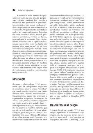 32 Leahy, Tirch & Napolitano
A reavaliação inclui o exame dos pen-
samentos acerca de uma situação que pro-
voca excitação emocional. Por exemplo, o
modelo de Beck propõe que os pensamen-
tos automáticos ocorrem de modo espon-
tâneo frequentemente sem ser examinados
ou avaliados. Os pensamentos automáticos
podem ser categorizados como distorções
ou vieses, incluindo leitura mental, pen-
samento dicotômico, previsão do futuro,
personalização e rotulação. Esses pensa-
mentos são conectados às regras condicio-
nais de pressupostos, como “se alguém não
gosta de mim, isso é terrível” ou “eu devo
me odiar se você não gostar de mim”. Além
disso, os pressupostos e os pensamentos au-
tomáticos estão ligados a crenças nucleares
ou esquemas pessoais que o indivíduo tem
sobre si mesmo ou sobre os outros, como
considerar-se incompetente ou ver os ou-
tros como altamente críticos. Os modelos
de reavaliação tentam identificar esses pa-
drões de pensamento e alterá-los por meio
de reestruturação cognitiva e experimentos
comportamentais.
METAEMOÇÃO
Gottman e colaboradores (1996) propu-
seram que um componente importante
da socialização envolve a visão “filosófica”
que os pais têm das emoções, à qual eles se
referem como “filosofia metaemocional”.
Especificamente, alguns pais enxergam a
experiência e a expressão das emoções da
criança (raiva, tristeza ou ansiedade) como
um evento negativo a ser evitado. Essas vi-
sões negativas das emoções são comunica-
das nas interações parentais, de forma que
o genitor será desdenhoso, crítico ou sobre-
carregado pelas emoções da criança. Con-
trastando com esses estilos problemáticos
de socialização emocional, Gottman e co-
laboradores (1996) identificaram um estilo
de treinamento emocional que envolve a ca-
pacidade de reconhecer até baixos níveis de
intensidade emocional, vendo essas “emo-
ções desagradáveis” como oportunidades
para obter intimidade e apoio, auxiliando
a criança a nomear e diferenciar emoções
e praticando resolução de problemas com
ela. Os pais que adotam o estilo de treina-
mento emocional têm maior probabilida-
de de ter filhos capazes de autoapaziguar
suas próprias emoções; ou seja, o treina-
mento emocional ajuda na autorregulação
emocional. Além do mais, os filhos de pais
que utilizam o treinamento emocional são
mais eficientes nas interações com seus co-
legas, mesmo quando um comportamento
adequado entre eles envolve a inibição da
expressão emocional. Assim, filhos de pais
que usam treinamento emocional são mais
avançados no quesito inteligência emocio-
nal, sabendo quando expressar e quando
inibir a expressão e como processar e re-
gular suas próprias emoções (veja Mayer e
Salovey, 1997). O treinamento emocional
não apenas “reforça” o estilo catártico nas
crianças; permite também que elas identi-
fiquem, diferenciem, validem e acalmem
suas emoções e solucionem os problemas.
O estilo de treinamento emocional des-
crito por Gottman e colaboradores é uma
extensão da capacidade ativa de escuta e
estratégias de resolução de problemas de-
fendidas pelos modelos de interação nos
relacionamentos baseados na comunica-
ção (p. ex., Jacobson e Margolin, 1979;
Stuart, 1980).
TERAPIA FOCADA NA EMOÇÃO
A terapia focada na emoção (TFE) é uma
terapia experiencial e humanística cujas
origens estão na teoria do apego, na neu-
rociência emocional e nos conceitos de
inteligência emocional (Greenberg, 2002).
 