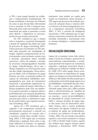 Regulação emocional em psicoterapia 33
A TFE é uma terapia baseada em evidên-
cias e empiricamente fundamentada. De
forma semelhante à descrição de Gottman
de como os pais devem lidar efetivamente
com as emoções, na TFE o terapeuta tam-
bém pode atuar como um treinador (coach)
emocional que ajuda os pacientes a serem
mais efetivos e adaptativos no processa-
mento de suas reações emocionais.
Na TFE, considera-se que a relação
entre o terapeuta e o paciente desempenha
a função de regulação dos afetos por meio
de processos de apego (Greenberg, 2007).
Vários processos encontrados na TFE tam-
bém estão presentes nas modalidades de
terapia cognitivo-comportamental de ter-
ceira geração, como aceitação, contato com
o presente, consciência atenta (mindful
awareness), cultivo da empatia e ativação
de processos autoapaziguadores baseados
no apego. Especificamente, diz-se que a
aliança terapêutica na TFE funciona como
um duo (díade) apaziguador. Nessa intera-
ção em díade, com as dinâmicas do apego
humano em ação, os pacientes podem ser
capazes de internalizar habilidades auto-
apaziguadoras por meio de treinamento
emocional e aprendizado experiencial re-
petidos nas sessões de terapia. Além disso, a
aliança terapêutica pode criar um ambien-
te no qual os pacientes se deparam direta e
profundamente com emoções desafiadoras,
enquanto aprendem as habilidades de que
precisam para tolerar o sofrimento e regu-
lar de modo efetivo suas respostas emocio-
nais (Greenberg, 2002).
Apesar de a TFE reconhecer que a
cognição é um componente essencial do
processamento emocional, o controle (ou
reavaliação) cognitivo da emoção não é
o processo central desse modelo (Green-
berg, 2002). A TFE sugere que as emoções
influenciam a cognição, bem como a cog-
nição influencia as emoções. As cognições
podem ser usadas para afetar as emoções,
entretanto, estas podem ser usadas para
mudar ou transformar outras emoções. A
TFE sugere que processos de avaliação, pro-
cessos de sensações físicas e sistemas afeti-
vos ativam-se de forma integrada para evo-
car a experiência emocional (Greenberg,
2007). A TFE, o conceito de inteligência
emocional e a TEE sustentam que as expe-
riências emocionais envolvem alto nível de
atividade sintetizada e sincronizada entre
os sistemas biológicos e comportamentais
humanos.
SOCIALIZAÇÃO EMOCIONAL
Apesar de as emoções terem sido relacio-
nadas à teoria da evolução e parecerem ser
universalmente experimentadas, a sociali-
zação parental tem impacto na consciência,
expressão e regulação emocional. Desde a
publicação do influente trabalho de Bowl-
by (1968, 1973) sobre apego, houve consi-
derável interesse na importância do apego
seguro ou inseguro no desenvolvimento da
infância à vida adulta. Bowlby propôs que o
componente essencial do apego seguro era a
previsibilidade e reatividade dos pais. Bow­
lby e outros sugeriram que rupturas en-
volvendo apego entre pais e filhos podiam
afetar o desenvolvimento de “modelos de
funcionamento interno” – isto é, esquemas
ou conceitos – acerca da previsibilidade e
da capacidade de criação (nurturance). Os
bebês e crianças privados de apego segu-
ro têm maior risco de desenvolver ansie-
dade, tristeza, raiva e outros problemas
emocionais. Há alguma evidência de que
os padrões de apego são moderadamen-
te estáveis nos primeiros 19 anos de vida
(Fraley, 2002). Em um estudo com adultos
expostos a um evento traumático (o ataque
de 11/09 ao World Trade Center), aqueles
que tinham laços seguros tiveram menor
propensão a desenvolver TEPT (Fraley,
 
