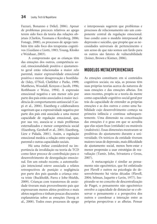 34 Leahy, Tirch & Napolitano
Fazzari, Bonanno e Dekel, 2006). Apesar
de problemas precoces relativos ao apego
terem sido foco da teoria das relações ob-
jetais (Clarkin, ­Yeomans e Kernberg, 2006;
Fonagy, 2000), os processos de apego tam-
bém têm sido foco dos terapeutas cogniti-
vos (Guidano e Liotti, 1983; Young, Klosko
e Weishaar, 2003).
A compreensão que as crianças têm
das emoções dos outros, competência so-
cial, emocionalidade positiva e ajustamen-
to geral estão relacionadas a maior zelo
parental, maior expressividade emocional
positiva e menor desaprovação e hostilida-
de (Isley, O’Neil, Clatfelter e Parke, 1999;
Matthews, Woodall, Kenyon e Jacob, 1996;
Rothbaum e Weisz, 1994). A expressão
emocional negativa e um menor zelo por
parte dos pais estão associados à maior inci-
dência de comportamento antissocial (Cas-
pi et al., 2004). Eisenberg e colaboradores
sugeriram que a expressividade negativa por
parte dos pais está associada a uma menor
capacidade de regulação emocional, que,
por sua vez, associa-se a mais problemas
externalizados e menor competência social
(Eisenberg, Gershoff et al., 2001; Eisenberg,
Liew e Pidada, 2001). Assim, a regulação
emocional medeia a relação entre expressão
parental e outras capacidades sociais.
Há uma ênfase considerável na im-
portância da invalidação na teoria da TCD
como fator precoce de contribuição para o
desenvolvimento de desregulação emocio-
nal. Em um estudo recente, a automutila-
ção intencional esteve associada a relatos
retrospectivos de punição e negligência
por parte dos pais quando a criança esta-
va triste (Buckholdt, Parra e Jobe-Shields,
2009). Crianças com transtornos de ansie-
dade tiveram mais provavelmente pais que
expressavam menos afetos positivos e mais
afetos negativos e tinham poucas discussões
explanatórias sobre as emoções (Suveg et
al., 2008). Todos esses processos de apego
e interpessoais sugerem que problemas e
processos de relacionamento são um com-
ponente central da regulação emocional.
Isso condiz com o modelo interpessoal de
depressão e suicídio, que propõe que as ne-
cessidades universais de pertencimento e
um senso de que não somos um fardo para
os outros são fatores de vulnerabilidade
(Joiner, Brown e Kistner, 2006).
MODELOS METAEXPERIENCIAIS
As emoções constituem em si conteúdos
cognitivos sociais; ou seja, as pessoas têm
suas próprias teorias acerca da natureza de
suas emoções e das emoções alheias. Em
anos recentes, propôs-se a teoria da mente
como capacidade cognitivo-social geral por
trás da capacidade de entender as próprias
emoções e as dos outros e como uma ha-
bilidade cujo desenvolvimento começa na
primeira infância e continua subsequen-
temente. Uma dimensão na conceituação
das emoções é o grau em que se acredita
que elas sejam fixas (entidade) ou mutáveis
(maleáveis). Essas dimensões mostraram-se
preditivas do ajustamento durante a uni-
versidade. Os teóricos da entidade tiveram
maiores taxas de depressão, mais dificuldade
de ajustamento social, menos bem-estar e
menor propensão a usar estratégias de rea­
valiação (Tamir, John, Srivastava e Gross,
2007).
A metacognição é similar ao pensa-
mento não egocêntrico, que foi enfatizado
por Flavell e outros na psicologia do de-
senvolvimento há várias décadas (Flavell,
2004; Selman, Jaquette e Lavin, 1977). Ins­
pirando-se no conceito de descentralização
de Piaget, o pensamento não egocêntrico
envolve a capacidade de distanciar-se e ob-
servar o pensamento e a perspectiva dos
outros e coordenar a interação entre as
próprias perspectivas e as alheias. Pensar
 