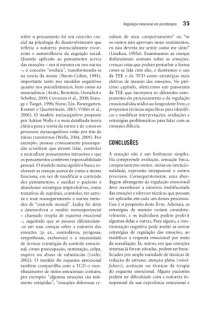 Regulação emocional em psicoterapia 35
sobre o pensamento foi um conceito cru-
cial na psicologia do desenvolvimento que
refletiu a natureza potencialmente recor-
rente e autorreflexiva da cognição social.
Quando aplicado ao pensamento acerca
das emoções – em si mesmo ou nos outros
–, o conceito “evoluiu”, transformando-se
na teoria da mente (Baron-Cohen, 1991),
importante tanto nos modelos cognitivos
quanto nos psicodinâmicos, bem como na
neurociência (Arntz, Bernstein, Oorschot e
Schobre, 2009; Corcoran et al., 2008; Fona-
gy e Target, 1996; Stone, Lin, Rosengarten,
Kramer e Quartermain, 2003; Völlm et al.,
2006). O modelo metacognitivo proposto
por Adrian Wells é a mais detalhada teoria
clínica para a teoria da mente e de como os
processos metacognitivos estão por trás de
vários transtornos (Wells, 2004, 2009). Por
exemplo, pessoas cronicamente preocupa-
das acreditam que devem lidar, controlar
e neutralizar pensamentos intrusivos e que
os pensamentos conferem responsabilidade
pessoal. O modelo metacognitivo busca es-
clarecer as crenças acerca de como a mente
funciona, em vez de modificar o conteúdo
dos pensamentos, e auxiliar o paciente a
abandonar estratégias improdutivas, como
tentativas de suprimir, controlar, ter certe-
za e usar reasseguramento e outros méto-
dos de “controle mental”. Leahy foi além
e desenvolveu o modelo metaexperiencial
– chamado terapia do esquema emocional
–, sugerindo que as pessoas diferenciam-
-se em suas crenças sobre a natureza das
emoções (p. ex., controláveis, perigosas,
vergonhosas, exclusivas) e a necessidade
de invocar estratégias de controle emocio-
nal, como preocupação, ruminação, culpa,
esquiva ou abuso de substâncias (Leahy,
2002). O modelo do esquema emocional
também compartilha com a TCD o reco-
nhecimento de mitos emocionais comuns,
por exemplo: “algumas emoções são real­
mente estúpidas”, “emoções dolorosas re­
sultam de mau comportamento” ou “se
os outros não aprovam meus sentimentos,
eu não deveria me sentir como me sinto”
(Linehan, 1993a). Examinamos as crenças
disfuncionais comuns sobre as emoções,
crenças estas que podem perturbar a forma
como se lida com elas, e ilustramos o uso
da TEE e da TCD como estratégias mais
efetivas de manejo das emoções. No pró-
ximo capítulo, oferecemos um panorama
da TEE que incorpora os diferentes com-
ponentes do processamento e da regulação
emocional discutidos ao longo deste livro, e
propomos técnicas específicas para identifi-
car e modificar interpretações, avaliações e
estratégias problemáticas para lidar com as
emoções difíceis.
CONCLUSÕES
A emoção não é um fenômeno simples.
Ela compreende avaliação, sensação física,
comportamento motor, metas ou intencio-
nalidade, expressão interpessoal e outros
processos. Consequentemente, uma abor-
dagem abrangente da regulação emocional
deve reconhecer a natureza multifacetada
das emoções e oferecer técnicas que possam
ser aplicadas em cada um desses processos.
Esse é o propósito deste livro. Ademais, as
estratégias de manejo variam considera-
velmente, e os indivíduos podem preferir
algumas delas a outras. Para alguns, a rees-
truturação cognitiva pode anular as outras
estratégias de regulação das emoções, ao
modificar a resposta emocional por meio
da reavaliação. Já, outros, em que emoções
intensas já foram ativadas, podem ser bene-
ficiados por ampla variedade de técnicas de
redução de estresse, atenção plena (mind­
fulness), aceitação ou técnicas da terapia
do esquema emocional. Alguns pacientes
podem ter dificuldade com a natureza in-
terpessoal da sua experiência emocional e
 