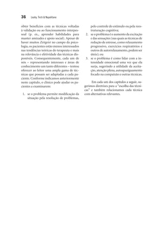 36 Leahy, Tirch & Napolitano
obter benefícios com as técnicas voltadas
à validação ou ao funcionamento interpes­
soal (p. ex., aprender habilidades para
manter amizades e apoio social). Apesar de
haver muitos Zeitgeist no campo da psico-
logia, os pacientes estão menos interessados
nas tendências teóricas do terapeuta e mais
na relevância e efetividade das técnicas dis-
poníveis. Consequentemente, cada um de
nós – representando interesses e áreas de
conhecimento um tanto diferentes – tentou
oferecer ao leitor uma ampla gama de téc-
nicas que possam ser adaptadas a cada pa-
ciente. Conforme indicamos anteriormente
neste capítulo, o clínico pode ajudar os pa-
cientes a examinarem:
	 1.	 se o problema permite modificação da
situação pela resolução de problemas,
pelo controle do estímulo ou pela rees-
truturação cognitiva;
	 2.	 se o problema é o aumento da excitação
e das sensações (nas quais as técnicas de
redução de estresse, como relaxamento
progressivo, exercícios respiratórios e
outros de autorrelaxamento, podem ser
úteis); ou
	3.	 se o problema é como lidar com a in-
tensidade emocional uma vez que ela
surja, sugerindo a utilidade da aceita-
ção, atenção plena, autoapaziguamento
focado na compaixão e outras técnicas.
Em cada um dos capítulos a seguir, su­
gerimos diretrizes para a “escolha das técni­
cas” e também relacionamos cada técnica
com alternativas relevantes.
 