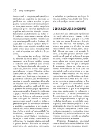 20 Leahy, Tirch & Napolitano
insuportável, o terapeuta pode considerar
reestruturação cognitiva ou resolução de
problemas para colocar as coisas em pers-
pectiva e considerar possíveis modificações
da situação estressante. Assim, a regulação
emocional pode envolver reestruturação
cognitiva, relaxamento, ativação compor-
tamental ou estabelecimento de metas, to-
lerância aos esquemas emocionais e afetos,
mudanças comportamentais e modificação
das tentativas problemáticas de obter vali-
dação. Em cada um dos capítulos deste vo-
lume, oferecemos sugestões aos clínicos de
como avaliar quais dessas técnicas podem
ser mais adequadas para cada tipo de pa-
ciente.
As emoções têm um longo histórico
na filosofia ocidental. Platão as conside-
rava como parte de uma metáfora em que
o cocheiro tenta controlar dois cavalos:
um é facilmente domável e não precisa ser
conduzido, enquanto o outro é selvagem e
possivelmente perigoso. Filósofos estoicos
como Epíteto, Cícero e Sêneca viam a emo-
ção como experiência que perturbava a ca-
pacidade de raciocínio, que deveria sempre
dominar e controlar as decisões. Contudo,
as emoções e sua expressão são altamente
valorizadas na cultura ocidental. De fato,
o panteão dos deuses gregos representava
uma gama completa de emoções e dilemas.
A peça As bacantes, de Eurípedes, represen-
ta o perigo de ignorar e desonrar o espírito
livre e selvagem de Dionísio. As emoções
desempenham papel central em todas as
grandes religiões do mundo que valorizam
a gratidão, a compaixão, a reverência, o
amor e até a paixão. O movimento Român-
tico rebelou-se contra a “racionalidade” do
Iluminismo, ressaltando a natureza livre
do homem, a criatividade, o entusiasmo, a
inovação, o amor intenso e até o valor do
sofrimento. Na tradição religiosa oriental,
a prática budista diferencia as emoções
construtivas das destrutivas, encorajando
o indivíduo a experimentar seu leque de
emoções, porém, evitando ater-se à perma-
nência de qualquer estado emocional.
O QUE É REGULAÇÃO EMOCIONAL?
Os indivíduos que lidam com experiências
estressantes vivenciam as emoções em in-
tensidade crescente, o que, por si só, pode
ser mais uma causa de estresse e intensi­
ficação das emoções. Por exemplo, um
homem que passa pelo término de uma
re­lação íntima sente tristeza, raiva, ansie-
dade, falta de esperança e até sensação de
alívio. À medida que essas emoções se in-
tensificam, ele pode vir a abusar de drogas
ou álcool, comer compulsivamente, ter in-
sônia, ­adotar um comportamento ­sexual
ou criticar-se. Uma vez que as emoções
de ansiedade, tristeza ou raiva surgem,
formas problemáticas de lidar com sua
intensidade podem determinar se as ex-
periências es­tressantes vão levá-lo a novos
comportamentos problemáticos. A desre-
gulação emocional pode incitá-lo a quei-
xar-se, provocar e atacar ou afastar-se dos
outros. Ele pode ficar ruminando sobre
suas emoções, tentando descobrir o que
está acontecendo, o que o faz mergulhar
ainda mais na depressão, no isolamento e
na inatividade. Os estilos problemáticos
de enfrentamento dos problemas podem
reduzir temporariamente a agitação (p.
ex., beber álcool reduz a ansiedade a cur-
to prazo), mas também prejudicar a ad-
ministração das emoções posteriormente.
Tais soluções temporárias (comer com-
pulsivamente, esquiva, ruminação e abuso
de substâncias) podem funcionar em um
primeiro momento; contudo, as soluções
podem se tornar um problema.
Definimos desregulação emocional
como a dificuldade ou inabilidade de lidar
com as experiências ou processar as emo­
 