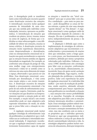 Regulação emocional em psicoterapia 21
ções. A desregulação pode se manifestar
tanto como intensificação excessiva quanto
como desativação excessiva das emoções.
A intensificação excessiva inclui qualquer
­aumento de intensidade de uma emo-
ção que seja sentida pelo indivíduo como
indese­jada, intrusiva, opressora ou proble-
mática. A intensificação de emoções que
resultem em pânico, terror, trauma, temor
ou senso de urgência, de forma que o in-
divíduo se sinta sobrecarregado e com difi-
culdade de tolerar tais emoções, encaixa-se
nesses critérios. A desativação excessiva de
emoções inclui experiências dissociativas,
como despersonalização e desrealização,
cisão ou entorpecimento emocional em si-
tuações nas quais normalmente se esperaria
que as emoções fossem sentidas em alguma
intensidade ou magnitude. Por exemplo, ao
confrontar uma situação de perigo de vida,
uma mulher reage com entorpecimento
emocional e relata ter se sentido como se
estivesse em uma outra dimensão de tempo
e espaço, observando o que parecia ser um
filme. Essa desativação emocional, carac­
terizada por desrealização, é vista como
uma reação atípica a um evento traumá-
tico. A desativação excessiva de emoções
impede o processamento emocional e faz
parte de um estilo de enfrentamento carac-
terizado por esquiva. Entretanto, pode ha-
ver si­tuações em que desativar ou tempora-
riamente suprimir a emoção pode ser útil.
Por exemplo, a reação inicial a um evento
catastrófico pode ser mais adaptativa pela
supressão instantânea do medo, de modo
que se possa lidar com a situação no mo-
mento.
A regulação emocional pode incluir
qualquer estratégia de enfrentamento (seja
ela problemática ou adaptativa) que o indi-
víduo usa ao confrontar a intensidade emo-
cional indesejada. É importante reconhe-
cer que a regulação emocional é como um
termostato homeostático capaz de regular
as emoções e mantê-las em “nível con-
trolável” para que se possa lidar com elas.
Ou a modulação – para mais ou para me-
nos – pode desequilibrar as coisas de for-
ma extrema, a ponto de criar uma situação
“quente demais” ou “fria demais”. A regu­
lação emocional é como qualquer estilo de
enfrentamento: depende do contexto e da
situação. Ela não é problemática ou adap-
tativa independentemente da pessoa e da
situação presente.
A adaptação é definida aqui como a
implementação de estratégias de enfrenta-
mento adaptativas que incrementam o re-
conhecimento e processamento de reações
úteis que estimulam, tanto a longo quan-
to a curto prazo, um funcionamento mais
produtivo, definido por metas e propósitos
valorizados pelo indivíduo. Folkman e La-
zarus (1988) identificaram oito estratégias
para lidar com as emoções: confrontação
(p. ex., assertividade), distanciamento, au-
tocontrole, busca de apoio social, aceitação
de responsabilidade, fuga-esquiva, resolu-
ção planejada dos problemas e reavaliação
positiva. Lidar com experiências faz parte
da regulação emocional. Se o indivíduo lida
melhor – por meio da resolução de proble-
mas, sendo assertivo, adotando ativação
comportamental para buscar experiências
mais gratificantes ou reavaliando a situação
–, suas emoções têm menor probabilidade
de se exacerbar. Exemplos de estratégias
não adaptativas para lidar com as emoções
incluem intoxicação alcoólica e automuti-
lação. Essas estratégias podem reduzir tem-
porariamente a intensidade da emoção e
até trazer a sensação momentânea de bem-
-estar, mas não condizem com as metas e
os propósitos que o indivíduo aprovaria.
Presume-se aqui que pouquíssimos indi-
víduos endossem a crença de que abuso de
álcool e automutilação valorizem a vida. As
estratégias adaptativas podem incluir exer-
cícios de relaxamento, distração temporária
 