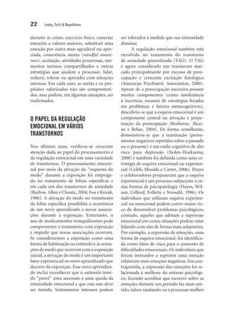 22 Leahy, Tirch & Napolitano
durante as crises, exercício físico, conectar
emoções a valores maiores, substituir uma
emoção por outra mais agradável ou apre-
ciada, consciência atenta (mindful aware-
ness), aceitação, atividades prazerosas, mo-
mentos íntimos compartilhados e outras
estratégias que ajudem a processar, lidar,
reduzir, ­tolerar ou aprender com emoções
intensas. Em cada caso, as metas e os pro-
pósitos valorizados não são comprometi-
dos, mas podem, em algumas situações, ser
reafirmados.
O PAPEL DA REGULAÇÃO
EMOCIONAL EM VÁRIOS
TRANSTORNOS
Nos últimos anos, verificou-se crescente
atenção dada ao papel do processamento e
da regulação emocional em uma variedade
de transtornos. O processamento emocio-
nal por meio da ativação do “esquema do
medo” durante a exposição foi emprega-
do no tratamento de fobias específicas e
em cada um dos transtornos de ansiedade
(Barlow, Allen e Choate, 2004; Foa e Kozak,
1986). A ativação do medo no tratamento
da fobia específica possibilita a ocorrência
de um novo aprendizado e novas associa-
ções durante a exposição. Entretanto, o
uso de medicamentos tranquilizantes pode
comprometer o tratamento com exposição
e impedir que novas associações ocorram.
Se considerarmos a exposição como uma
forma de habituação ao estímulo e às sensa-
ções de medo que ocorrem com a exposição
inicial, a ativação do medo é um importante
fator experiencial no novo aprendizado que
decorre da exposição. Esse novo aprendiza-
do inclui reconhecer que o estímulo temi-
do “prevê” uma ascensão e uma queda da
intensidade emocional e que esta não deve
ser temida. Sentimentos intensos podem
ser tolerados à medida que sua intensidade
diminui.
A regulação emocional também está
envolvida no tratamento do transtorno
de ansiedade generalizada (TAG). O TAG
é agora considerado um transtorno mar-
cado principalmente por excesso de preo­
cupação e crescente excitação fisiológica
(American Psychiatric Association, 2000).
Apesar de a preocupação excessiva possuir
muitos componentes (como intolerância
à incerteza, escassez de estratégias focadas
em problemas e fatores metacognitivos),
descobriu-se que a esquiva emocional é um
componente central na ativação e perpe-
tuação da preocupação (Borkovec, Alcai-
ne e Behar, 2004). De forma semelhante,
demonstrou-se que a ruminação (pensa-
mentos negativos repetidos sobre o passado
ou o presente) é um estilo cognitivo de alto
risco para depressão (Nolen-Hoeksema,
2000) e também foi definida como uma es-
tratégia de esquiva emocional ou experien-
cial (Cribb, Moulds e Carter, 2006). Hayes
e colaboradores propuseram que a esquiva
experiencial é um processo subjacente a vá-
rias formas de psicopatologia (Hayes, Wil-
son, Gifford, Follette e Strosahl, 1996). Os
indivíduos que utilizam esquiva experien-
cial ou emocional podem correr maior ris-
co de desenvolver problemas psicológicos;
contudo, aqueles que adotam a supressão
emocional em certas situações podem estar
lidando com elas de forma mais adaptativa.
Por exemplo, a supressão de emoções, uma
forma de esquiva emocional, foi identifica-
da como fator de risco para o aumento de
dificuldades emocionais. Os indivíduos que
foram instruídos a suprimir uma emoção
relataram mais emoções negativas. Em con-
trapartida, a expressão das emoções foi re-
lacionada à melhora do estresse psicológi-
co, fazendo acreditar que escrever sobre as
emoções durante um período faz mais sen-
tido, talvez ajudando-os a processar melhor
 