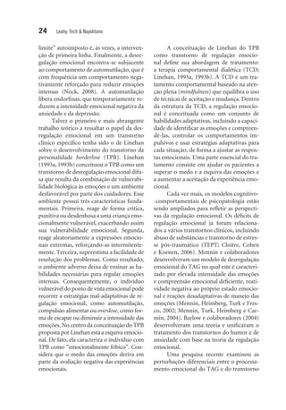 24 Leahy, Tirch & Napolitano
limite” autoimposto é, às vezes, a interven-
ção de primeira linha. Finalmente, a desre-
gulação emocional encontra-se subjacente
ao comportamento de automutilação, que é
com frequên­cia um comportamento nega-
tivamente reforçado para reduzir emoções
intensas (Nock, 2008). A automutilação
libera endorfinas, que temporariamente re-
duzem a intensidade emocional negativa da
ansiedade e da depressão.
Talvez o primeiro e mais abrangente
trabalho teórico a ressaltar o papel da des-
regulação emocional em um transtorno
clínico específico tenha sido o de Linehan
sobre o desenvolvimento do transtorno da
personalidade borderline (TPB). Linehan
(1993a, 1993b) conceituou o TPB como um
transtorno de desregulação emocional difu-
sa que resulta da combinação de vulnerabi-
lidade biológica às emoções e um ambiente
desfavorável por parte dos cuidadores. Esse
ambiente possui três características funda-
mentais. Primeira, reage de forma crítica,
punitiva ou desdenhosa a uma criança emo-
cionalmente vulnerável, exacerbando assim
sua vulnerabilidade emocional. Segunda,
reage aleatoriamente a expressões emocio-
nais extremas, reforçando-as intermitente-
mente. Terceira, superestima a facilidade de
resolução dos problemas. Como resultado,
o ambiente adverso deixa de ensinar as ha-
bilidades necessárias para regular emoções
intensas. Consequentemente, o indivíduo
vulnerável do ponto de vista emocional pode
recorrer a estratégias mal-adaptativas de re-
gulação emocional, como automutilação,
compulsão alimentar ou overdose, como for-
ma de escapar ou diminuir a intensidade das
emoções. No centro da conceituação do TPB
proposta por Linehan está a esquiva emocio-
nal. De fato, ela caracteriza o indivíduo com
TPB como “emocionalmente fóbico”. Con-
sidera que o medo das emoções deriva em
parte da avaliação negativa das experiências
emocionais.
A conceituação de Linehan do TPB
como transtorno de regulação emocio-
nal define sua abordagem de tratamento:
a terapia comportamental dialética (TCD;
Linehan, 1993a, 1993b). A TCD é um tra-
tamento comportamental baseado na aten-
ção plena (mindfulness) que equilibra o uso
de técnicas de aceitação e mudança. Dentro
da estrutura da TCD, a regulação emocio-
nal é conceituada como um conjunto de
habi­lidades adaptativas, incluindo a capaci-
dade de identificar as emoções e compreen­
dê-las, controlar os comportamentos im-
pulsivos e usar estratégias adaptativas para
cada si­tuação, de forma a ajustar as respos-
tas ­emocionais. Uma parte essencial do tra-
tamento consiste em ajudar os pacientes a
superar o medo e a esquiva das emoções e
a aumentar a aceitação da experiência emo-
cional.
Cada vez mais, os modelos cognitivo-
-comportamentais de psicopatologia estão
sendo ampliados para refletir as perspecti-
vas da regulação emocional. Os déficits de
regulação emocional já foram relaciona-
dos a vários transtornos clínicos, incluindo
abuso de substâncias e transtorno de estres-
se pós-traumático (TEPT; Cloitre, Cohen
e Koenen, 2006). Mennin e colaboradores
desenvolveram um modelo de desregulação
emocional do TAG no qual este é caracteri-
zado por elevada intensidade das emoções
e compreensão emocional deficiente, reati-
vidade negativa ao próprio estado emocio-
nal e reações desadaptativas de manejo das
emoções (Mennin, Heimberg, Turk e Fres-
co, 2002; Mennin, Turk, Heimberg e Car-
min, 2004). Barlow e colaboradores (2004)
desenvolveram uma teoria e unificaram o
tratamento dos transtornos do humor e de
ansiedade com base na teoria da regulação
emocional.
Uma pesquisa recente examinou as
perturbações diferenciais entre o processa-
mento emocional do TAG e do transtorno
 