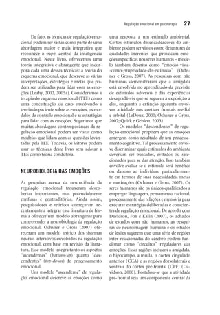 Regulação emocional em psicoterapia 27
De fato, as técnicas de regulação emo-
cional podem ser vistas como parte de uma
abordagem maior e mais integrativa que
reconhece o papel central da inteligência
emocional. Neste livro, oferecemos uma
teoria integrativa e abrangente que incor-
pora cada uma dessas técnicas: a teoria do
esquema emocional, que descreve as várias
interpretações, estratégias e metas que po-
dem ser utilizadas para lidar com as emo-
ções (Leahy, 2002, 2005a). Consideramos a
terapia do esquema emocional (TEE) como
uma conceituação de caso envolvendo a
teo­ria do paciente sobre as emoções, os mo-
delos de controle emocional e as estratégias
para lidar com as emoções. Sugerimos que
muitas abordagens contemporâneas da re-
gulação emocional podem ser vistas como
modelos que lidam com as questões levan-
tadas pela TEE. Todavia, os leitores podem
usar as técnicas deste livro sem adotar a
TEE como teoria condutora.
NEUROBIOLOGIA DAS EMOÇÕES
As pesquisas acerca da neurociência da
­regulação emocional trouxeram desco-
bertas importantes, mas potencialmente
confusas e contraditórias. Ainda assim,
pesquisadores e teóricos começaram re-
centemente a integrar essa literatura de for-
ma a oferecer um modelo abrangente para
compreender a neurobiologia da regulação
emocional. Ochsner e Gross (2007) ofe-
receram um modelo teórico dos sistemas
neurais interativos envolvidos na regulação
emocional, com base em revisão da litera-
tura. Esse modelo integra tanto os aspectos
“ascendentes” (bottom-up) quanto “des-
cendentes” (top-down) do processamento
emocional.
Um modelo “ascendente” de regula-
ção emocional descreve as emoções como
uma resposta a um estímulo ambiental.
Certos estímulos desencadeadores do am-
biente podem ser vistos como detentores de
qualidades inerentes que provocam emo-
ções específicas nos seres humanos – mode-
lo também descrito como “emoção-vista-
-como-propriedade-do-estímulo” (Ochs-
ner e Gross, 2007). As pesquisas com não
humanos demonstraram que a amígdala
está envolvida no aprendizado da previsão
de estímulos adversos e das experiências
desagradáveis que se seguem à exposição a
eles, enquanto a extinção aparenta envol-
ver atividade nos córtices frontais medial
e orbital (LeDoux, 2000; Ochsner e Gross,
2007; Quirk e Gehlert, 2003).
Os modelos “descendentes” de regu-
lação emocional propõem que as emoções
emergem como resultado de um processa-
mento cognitivo. Tal processamento envol-
ve discriminar quais estímulos do ambiente
deveriam ser buscados, evitados ou sele-
cionados para se dar atenção. Isso também
envolve avaliar se o estímulo será benéfico
ou danoso ao indivíduo, particularmen-
te em termos de suas necessidades, metas
e motivações (Ochsner e Gross, 2007). Os
seres humanos são os únicos qualificados a
empregar linguagem, pensamento racional,
processamento das relações e memória para
executar estratégias deliberadas e conscien-
tes de regulação emocional. De acordo com
Davidson, Fox e Kalin (2007), os achados
de estudos com não humanos, as pesqui-
sas de neuroimagem humana e os estudos
de lesões sugerem que uma série de regiões
inter-relacionadas do cérebro podem fun-
cionar como “circuitos” reguladores das
emoções. Essas regiões incluem a amígdala,
o hipocampo, a ínsula, o córtex cingulado
anterior (CCA) e as regiões dorsolaterais e
ventrais do córtex pré-frontal (CPF) (Da-
vidson, 2000). Postulou-se que a atividade
pré-frontal seja um componente central da
 
