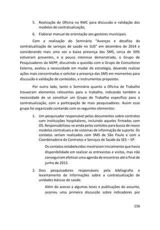 156
5. Realização de Oficina na RMC para discussão e validação dos
modelos de contratualização;
6. Elaborar manual de orientação aos gestores municipais.
Com a realização do Seminário “Avanços e desafios da
contratualização de serviços de saúde no SUS” em dezembro de 2014 e
considerando mais uma vez a baixa presença das SMS, cerca de 50%
estiveram presentes, e o pouco interesse demonstrado, o Grupo de
Pesquisadores do NEPP, discutindo a questão com o Grupo de Consultores
Externo, avaliou a necessidade em mudar de estratégia, devendo realizar
ações mais concentradas e solicitar a presença das SMS em momentos para
discussão e validação de conteúdos, e instrumentos propostos.
Por outro lado, tanto o Seminário quanto a Oficina de Trabalho
trouxeram elementos relevantes para o trabalho, indicando também a
necessidade de se constituir um Grupo de Trabalho específico para a
contratualização, com a participação de mais pesquisadores. Assim esse
grupo foi organizado contando com os seguintes elementos:
1. Um pesquisador responsável pelos documentos sobre contratos
com instituições hospitalares, incluindo aqueles firmados com
OS. Responsabilizou-se ainda pelos contatos para busca de novos
modelos contratuais e de sistemas de informação de suporte. Os
contatos seriam realizados com SMS de São Paulo e com a
Coordenadoria de Contratos e Serviços de Saúde da SES – SP.
Os contatos estabelecidos mostraram inicialmente que havia
disponibilidade em realizar as entrevistas e visitas, mas não
conseguiram efetivar uma agenda de encontros até o final de
junho de 2015.
2. Dois pesquisadores responsáveis pela bibliografia e
levantamento de informações sobre a contratualização de
unidades básicas de saúde.
Além do acesso a algumas teses e publicações do assunto,
ocorreu uma primeira discussão sobre indicadores por
 