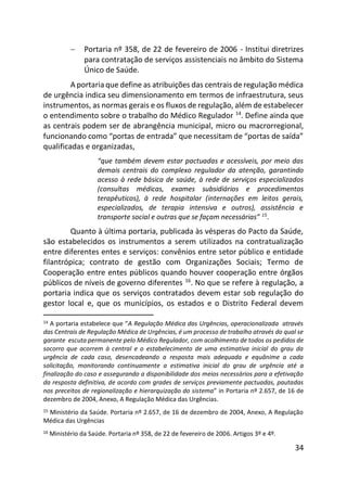 34
 Portaria nº 358, de 22 de fevereiro de 2006 - Institui diretrizes
para contratação de serviços assistenciais no âmbito do Sistema
Único de Saúde.
A portaria que define as atribuições das centrais de regulação médica
de urgência indica seu dimensionamento em termos de infraestrutura, seus
instrumentos, as normas gerais e os fluxos de regulação, além de estabelecer
o entendimento sobre o trabalho do Médico Regulador 14
. Define ainda que
as centrais podem ser de abrangência municipal, micro ou macrorregional,
funcionando como “portas de entrada” que necessitam de “portas de saída”
qualificadas e organizadas,
“que também devem estar pactuadas e acessíveis, por meio das
demais centrais do complexo regulador da atenção, garantindo
acesso à rede básica de saúde, à rede de serviços especializados
(consultas médicas, exames subsidiários e procedimentos
terapêuticos), à rede hospitalar (internações em leitos gerais,
especializados, de terapia intensiva e outros), assistência e
transporte social e outras que se façam necessárias” 15
.
Quanto à última portaria, publicada às vésperas do Pacto da Saúde,
são estabelecidos os instrumentos a serem utilizados na contratualização
entre diferentes entes e serviços: convênios entre setor público e entidade
filantrópica; contrato de gestão com Organizações Sociais; Termo de
Cooperação entre entes públicos quando houver cooperação entre órgãos
públicos de níveis de governo diferentes 16
. No que se refere à regulação, a
portaria indica que os serviços contratados devem estar sob regulação do
gestor local e, que os municípios, os estados e o Distrito Federal devem
14 A portaria estabelece que “A Regulação Médica das Urgências, operacionalizada através
das Centrais de Regulação Médica de Urgências, é um processo de trabalho através do qual se
garante escuta permanente pelo Médico Regulador, com acolhimento de todos os pedidos de
socorro que acorrem à central e o estabelecimento de uma estimativa inicial do grau da
urgência de cada caso, desencadeando a resposta mais adequada e equânime a cada
solicitação, monitorando continuamente a estimativa inicial do grau de urgência até a
finalização do caso e assegurando a disponibilidade dos meios necessários para a efetivação
da resposta definitiva, de acordo com grades de serviços previamente pactuadas, pautadas
nos preceitos de regionalização e hierarquização do sistema” in Portaria nº 2.657, de 16 de
dezembro de 2004, Anexo, A Regulação Médica das Urgências.
15 Ministério da Saúde. Portaria nº 2.657, de 16 de dezembro de 2004, Anexo, A Regulação
Médica das Urgências
16 Ministério da Saúde. Portaria nº 358, de 22 de fevereiro de 2006. Artigos 3º e 4º.
 