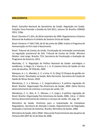 60
BIBLIOGRAFIA
Brasil. Conselho Nacional de Secretários de Saúde. Regulação em Saúde.
Coleção: Para Entender a Gestão do SUS 2011, volume 10. Brasília, CONASS
2011, 126p.
Brasil. Decreto nº 1.651, de 28 de setembro de 1995. Regulamenta o Sistema
Nacional de Auditoria no âmbito do Sistema Único de Saúde.
Brasil. Portaria n.º 569 / GM, de 01 de junho de 2000. Institui o Programa de
Humanização no Pré-natal e Nascimento.
Brasil. Tribunal de Contas da União. Fiscalização de orientação centralizada
na regulação assistencial do SUS. Tribunal de Contas da União. Ministro
Relator: José Jorge. Brasília: TCU, Secretaria de Fiscalização e Avaliação de
Programas de Governo, 2011.
Machado, C. V. Regulação da Política Nacional de Saúde: estratégias e
tendências. In Negri, B. e Vianna, A. L. A. O sistema Único de Saúde em dez
anos de desafios. SP CEALAG, 2002.
Marques, A. J. S., Mendes, E. V. e Lima, H. O. (Org.) O Choque de gestão em
Minas Gerais: Resultados na Saúde. Belo Horizonte. Secretaria de Estado de
Saúde de Minas Gerais, 2010.
Mendonça, C. S. e Moraes, J. C. (organizadores.). A política regulação do
Brasil. Brasília: Organização Pan-Americana da Saúde, 2006. (Série técnica
desenvolvimento de sistemas e serviços de saúde; 12)
Mendonça, C. S., Reis, A. T., Moraes, J. C. (orgs.). A política regulação do
Brasil. Brasília: Organização Pan-Americana da Saúde, 2006. 116 p.: il. (Série
técnica desenvolvimento de sistemas e serviços de saúde; 12), pag. 19.
Ministério da Saúde. Diretrizes para a implantação de Complexos
Reguladores. Secretaria de Atenção à Saúde, Departamento de Regulação,
Avaliação e Controle de Sistemas. Brasília: Ministério da Saúde, 2006.
Ministério da Saúde, SAS e DRAC. Manual de Preenchimento dos Quadros da
Portaria GM 1097 de 22 de Maio de 2006.
 