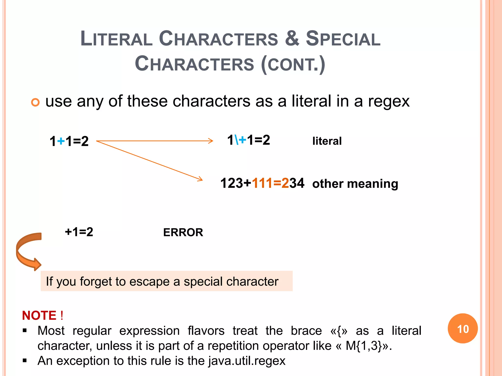 LITERAL CHARACTERS & SPECIAL
CHARACTERS (CONT.)
 use any of these characters as a literal in a regex
If you forget to escape a special character
NOTE !
 Most regular expression flavors treat the brace «{» as a literal
character, unless it is part of a repetition operator like « M{1,3}».
 An exception to this rule is the java.util.regex
1+1=2 literal
123+111=234 other meaning
+1=2 ERROR
1+1=2
10
 