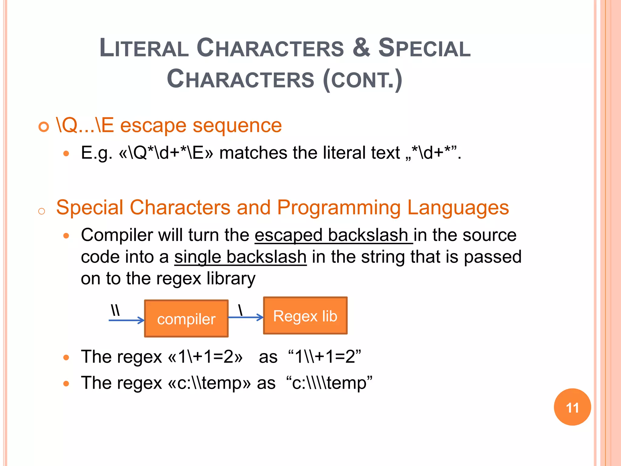 LITERAL CHARACTERS & SPECIAL
CHARACTERS (CONT.)
 Q...E escape sequence
 E.g. «Q*d+*E» matches the literal text „*d+*”.
o Special Characters and Programming Languages
 Compiler will turn the escaped backslash in the source
code into a single backslash in the string that is passed
on to the regex library
 The regex «1+1=2» as “1+1=2”
 The regex «c:temp» as “c:temp”
compiler Regex lib 
11
 