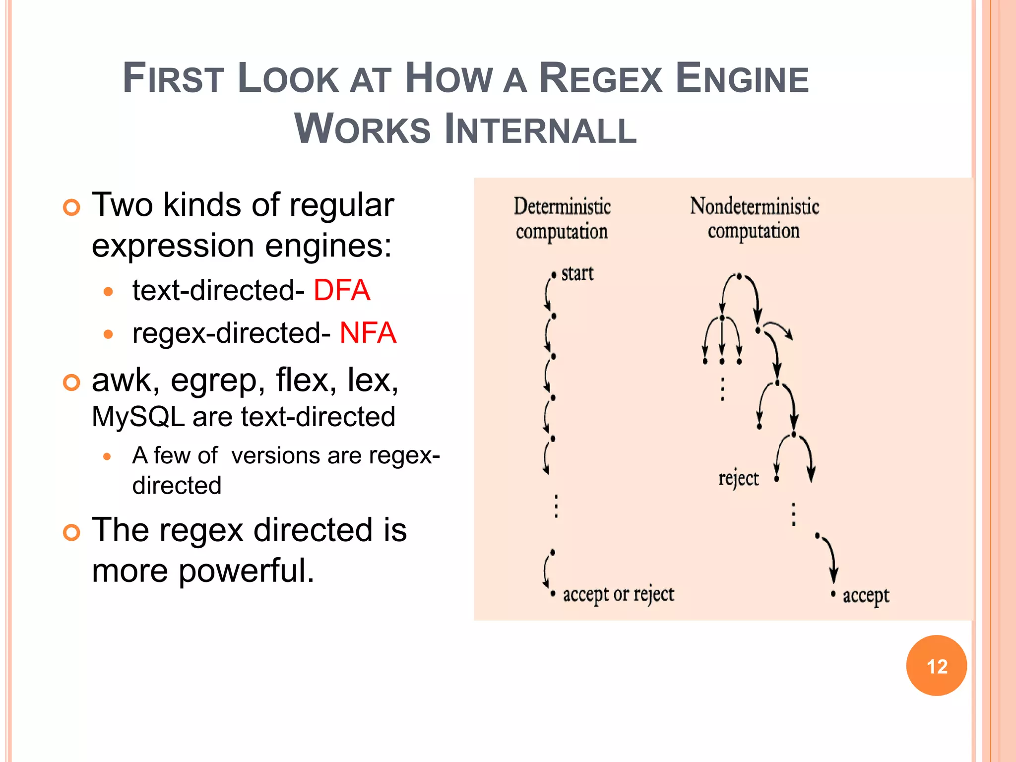 FIRST LOOK AT HOW A REGEX ENGINE
WORKS INTERNALL
 Two kinds of regular
expression engines:
 text-directed- DFA
 regex-directed- NFA
 awk, egrep, flex, lex,
MySQL are text-directed
 A few of versions are regex-
directed
 The regex directed is
more powerful.
12
 