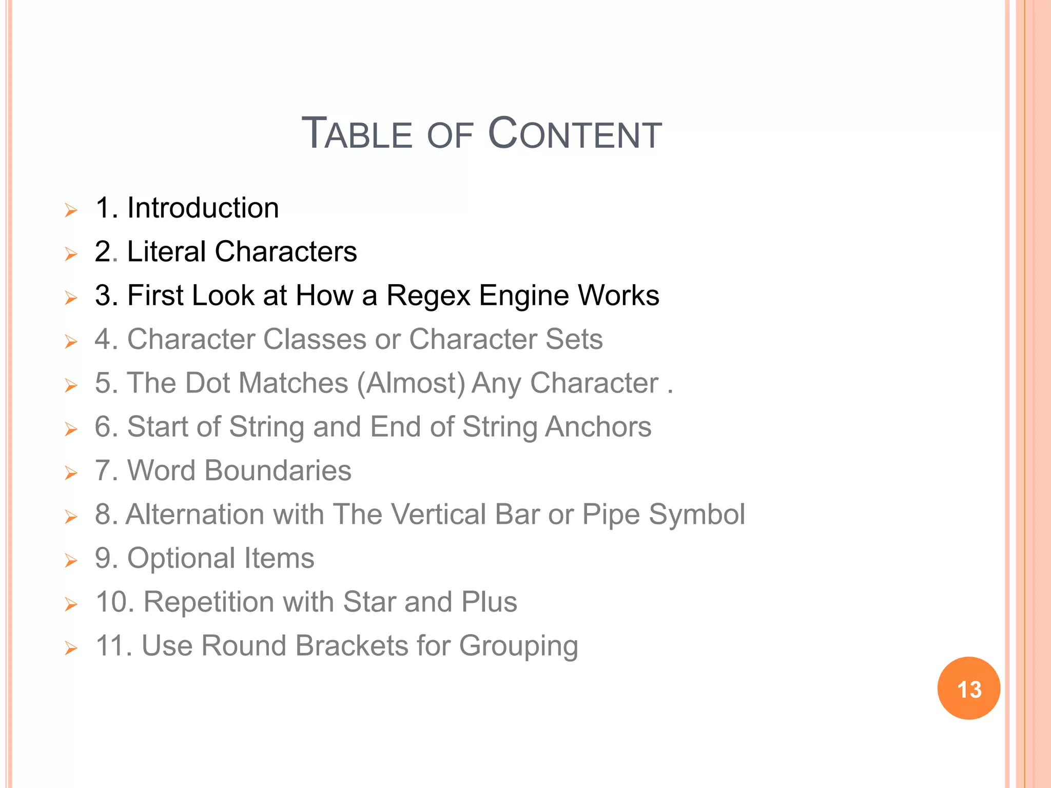 TABLE OF CONTENT
 1. Introduction
 2. Literal Characters
 3. First Look at How a Regex Engine Works
 4. Character Classes or Character Sets
 5. The Dot Matches (Almost) Any Character .
 6. Start of String and End of String Anchors
 7. Word Boundaries
 8. Alternation with The Vertical Bar or Pipe Symbol
 9. Optional Items
 10. Repetition with Star and Plus
 11. Use Round Brackets for Grouping
13
 