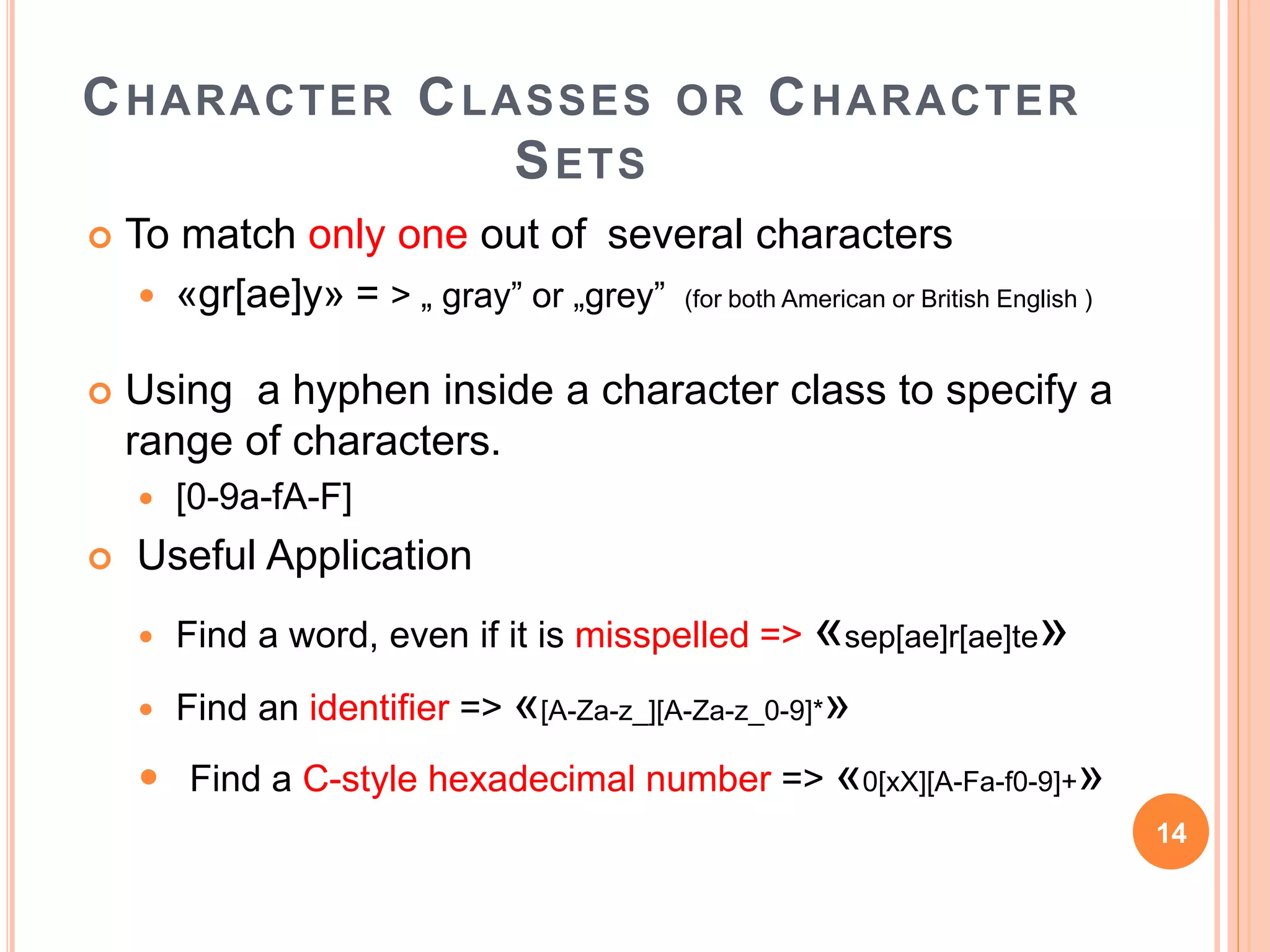 CHARACTER CLASSES OR CHARACTER
SETS
 To match only one out of several characters
 «gr[ae]y» = > „ gray” or „grey” (for both American or British English )
 Using a hyphen inside a character class to specify a
range of characters.
 [0-9a-fA-F]
 Useful Application
 Find a word, even if it is misspelled => «sep[ae]r[ae]te»
 Find an identifier => «[A-Za-z_][A-Za-z_0-9]*»
 Find a C-style hexadecimal number => «0[xX][A-Fa-f0-9]+»
14
 