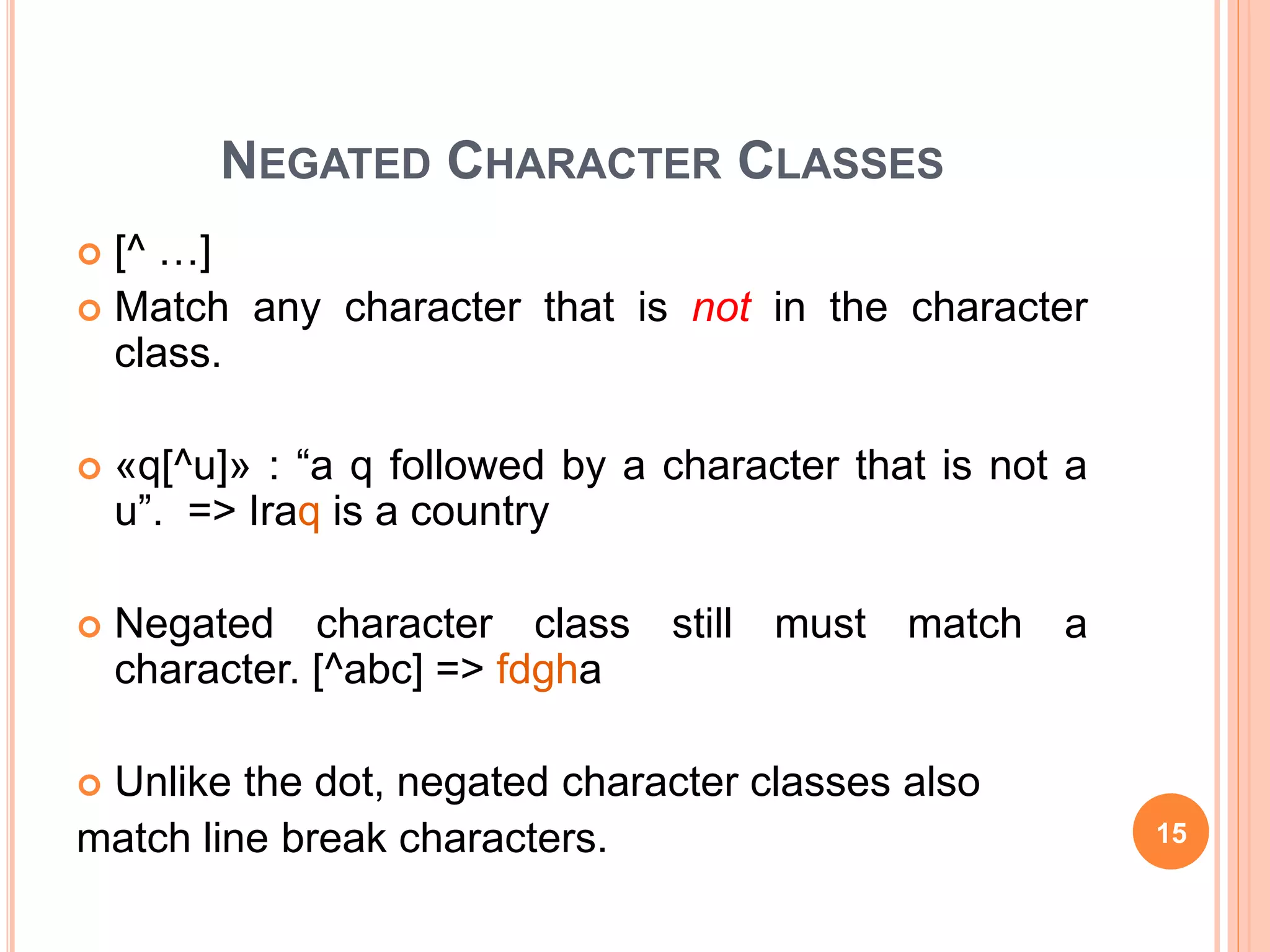 NEGATED CHARACTER CLASSES
 [^ …]
 Match any character that is not in the character
class.
 «q[^u]» : “a q followed by a character that is not a
u”. => Iraq is a country
 Negated character class still must match a
character. [^abc] => fdgha
 Unlike the dot, negated character classes also
match line break characters. 15
 