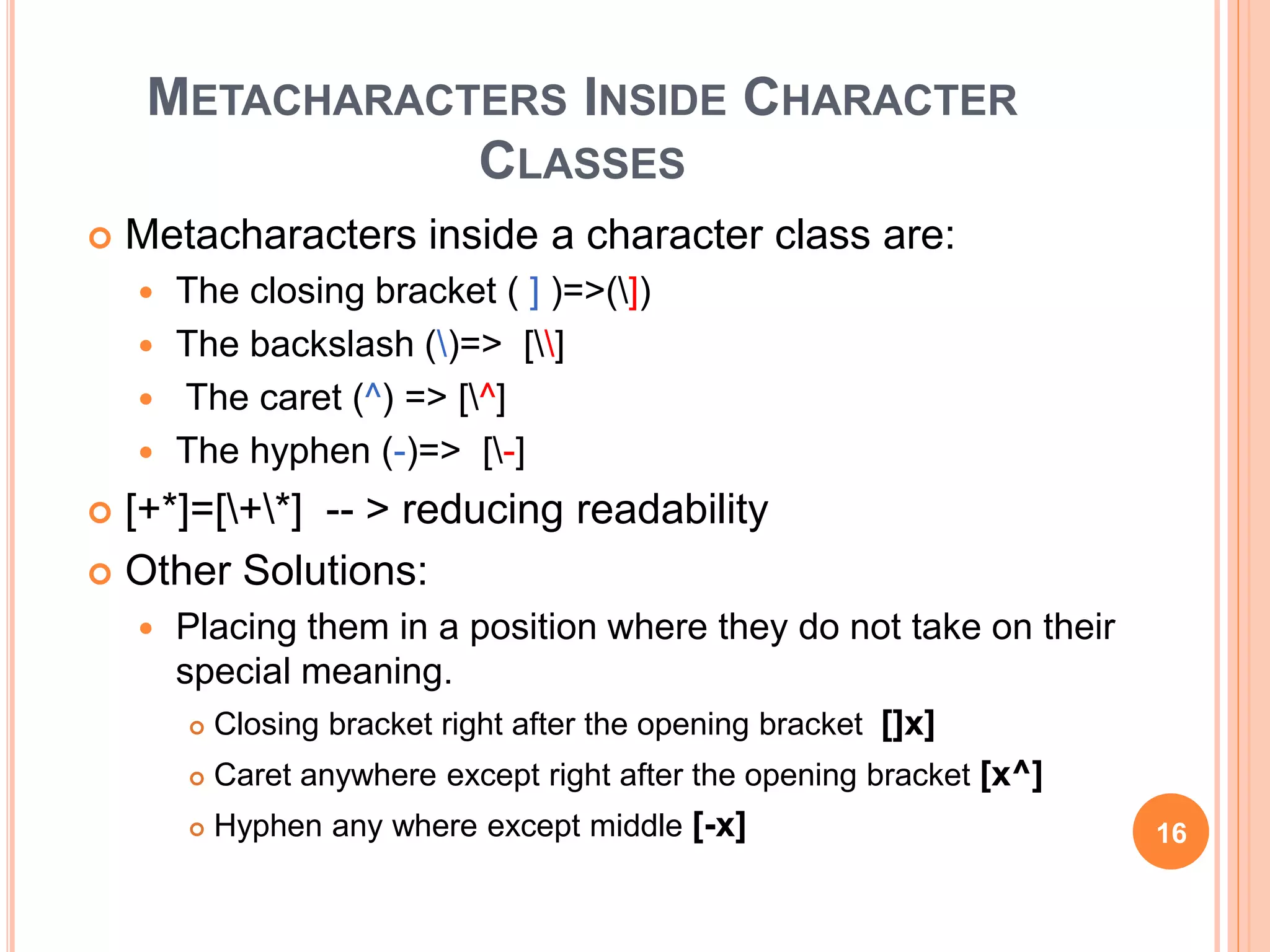 METACHARACTERS INSIDE CHARACTER
CLASSES
 Metacharacters inside a character class are:
 The closing bracket ( ] )=>(])
 The backslash ()=> []
 The caret (^) => [^]
 The hyphen (-)=> [-]
 [+*]=[+*] -- > reducing readability
 Other Solutions:
 Placing them in a position where they do not take on their
special meaning.
 Closing bracket right after the opening bracket []x]
 Caret anywhere except right after the opening bracket [x^]
 Hyphen any where except middle [-x] 16
 