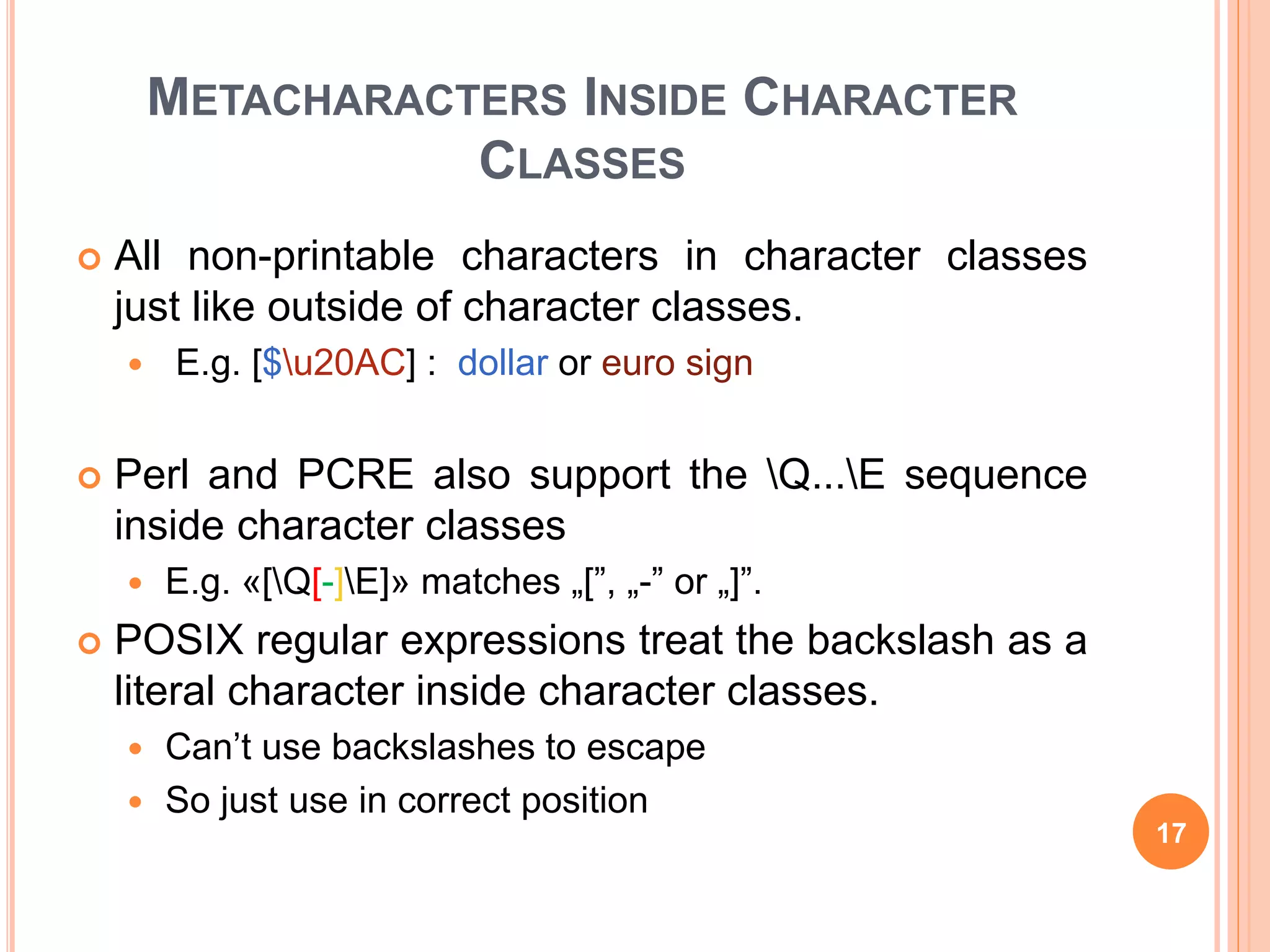 METACHARACTERS INSIDE CHARACTER
CLASSES
 All non-printable characters in character classes
just like outside of character classes.
 E.g. [$u20AC] : dollar or euro sign
 Perl and PCRE also support the Q...E sequence
inside character classes
 E.g. «[Q[-]E]» matches „[”, „-” or „]”.
 POSIX regular expressions treat the backslash as a
literal character inside character classes.
 Can’t use backslashes to escape
 So just use in correct position
17
 