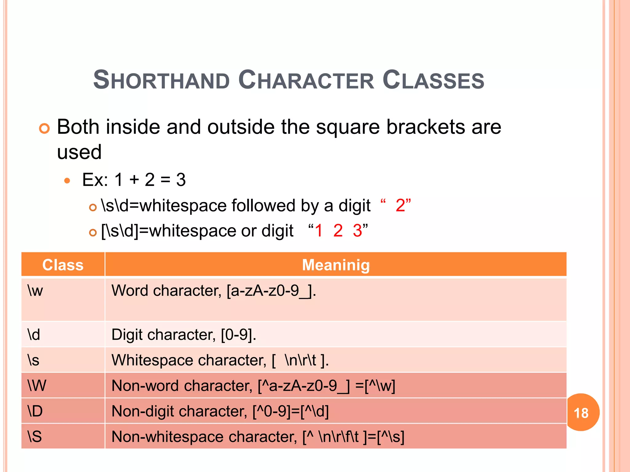 SHORTHAND CHARACTER CLASSES
 Both inside and outside the square brackets are
used
 Ex: 1 + 2 = 3
 sd=whitespace followed by a digit “ 2”
 [sd]=whitespace or digit “1 2 3”
Class Meaninig
w Word character, [a-zA-z0-9_].
d Digit character, [0-9].
s Whitespace character, [ nrt ].
W Non-word character, [^a-zA-z0-9_] =[^w]
D Non-digit character, [^0-9]=[^d]
S Non-whitespace character, [^ nrft ]=[^s]
18
 