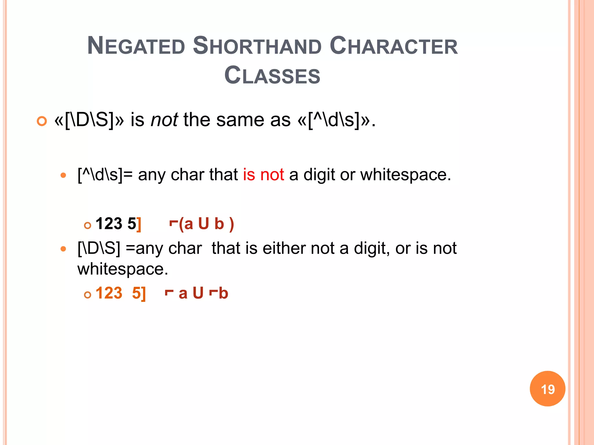 NEGATED SHORTHAND CHARACTER
CLASSES
 «[DS]» is not the same as «[^ds]».
 [^ds]= any char that is not a digit or whitespace.
 123 5] ⌐(a U b )
 [DS] =any char that is either not a digit, or is not
whitespace.
 123 5] ⌐ a U ⌐b
19
 