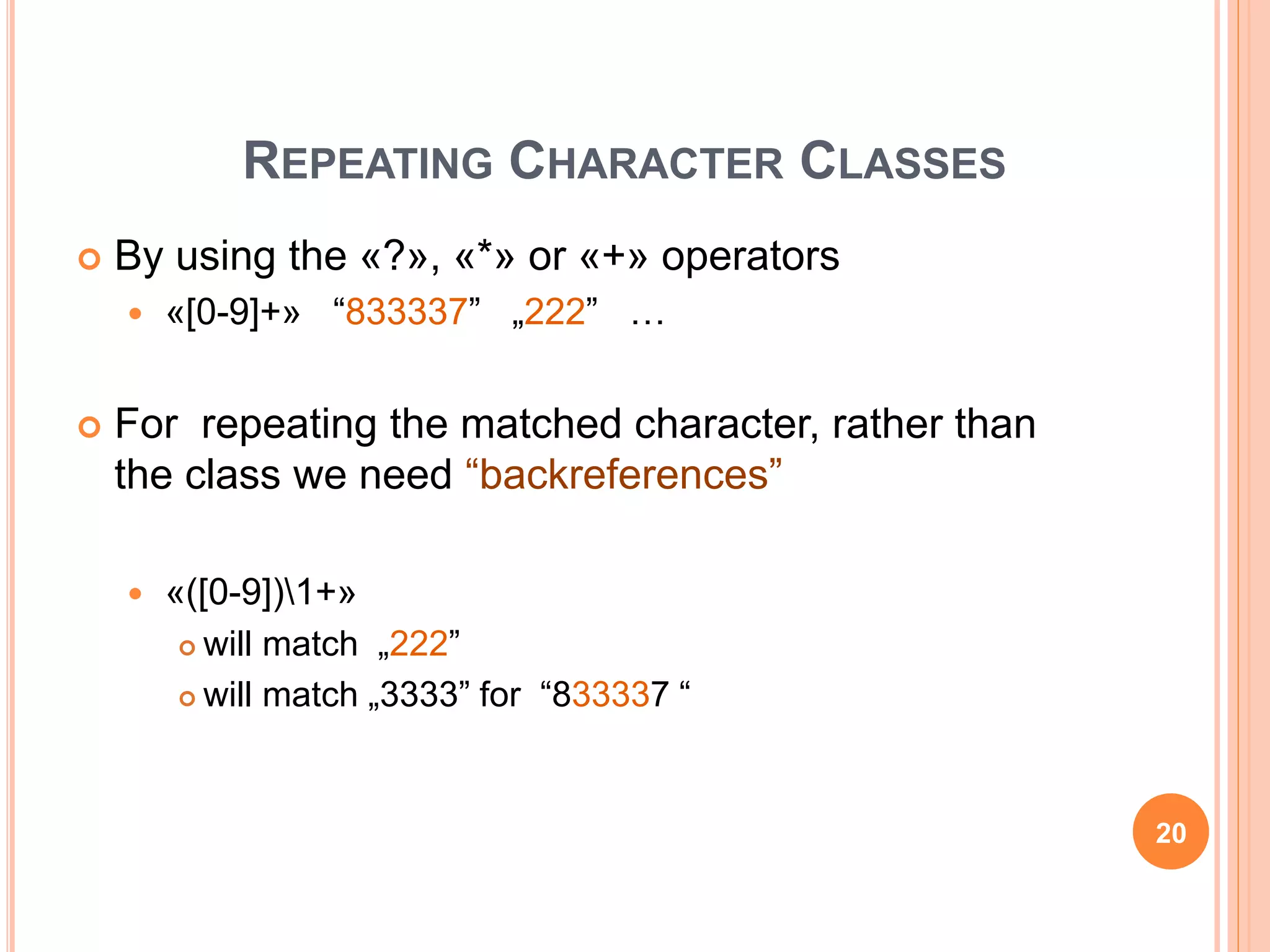REPEATING CHARACTER CLASSES
 By using the «?», «*» or «+» operators
 «[0-9]+» “833337” „222” …
 For repeating the matched character, rather than
the class we need “backreferences”
 «([0-9])1+»
 will match „222”
 will match „3333” for “833337 “
20
 