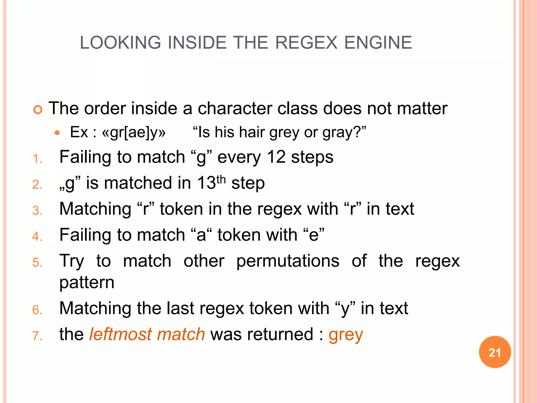 LOOKING INSIDE THE REGEX ENGINE
 The order inside a character class does not matter
 Ex : «gr[ae]y» “Is his hair grey or gray?”
1. Failing to match “g” every 12 steps
2. „g” is matched in 13th step
3. Matching “r” token in the regex with “r” in text
4. Failing to match “a“ token with “e”
5. Try to match other permutations of the regex
pattern
6. Matching the last regex token with “y” in text
7. the leftmost match was returned : grey
21
 
