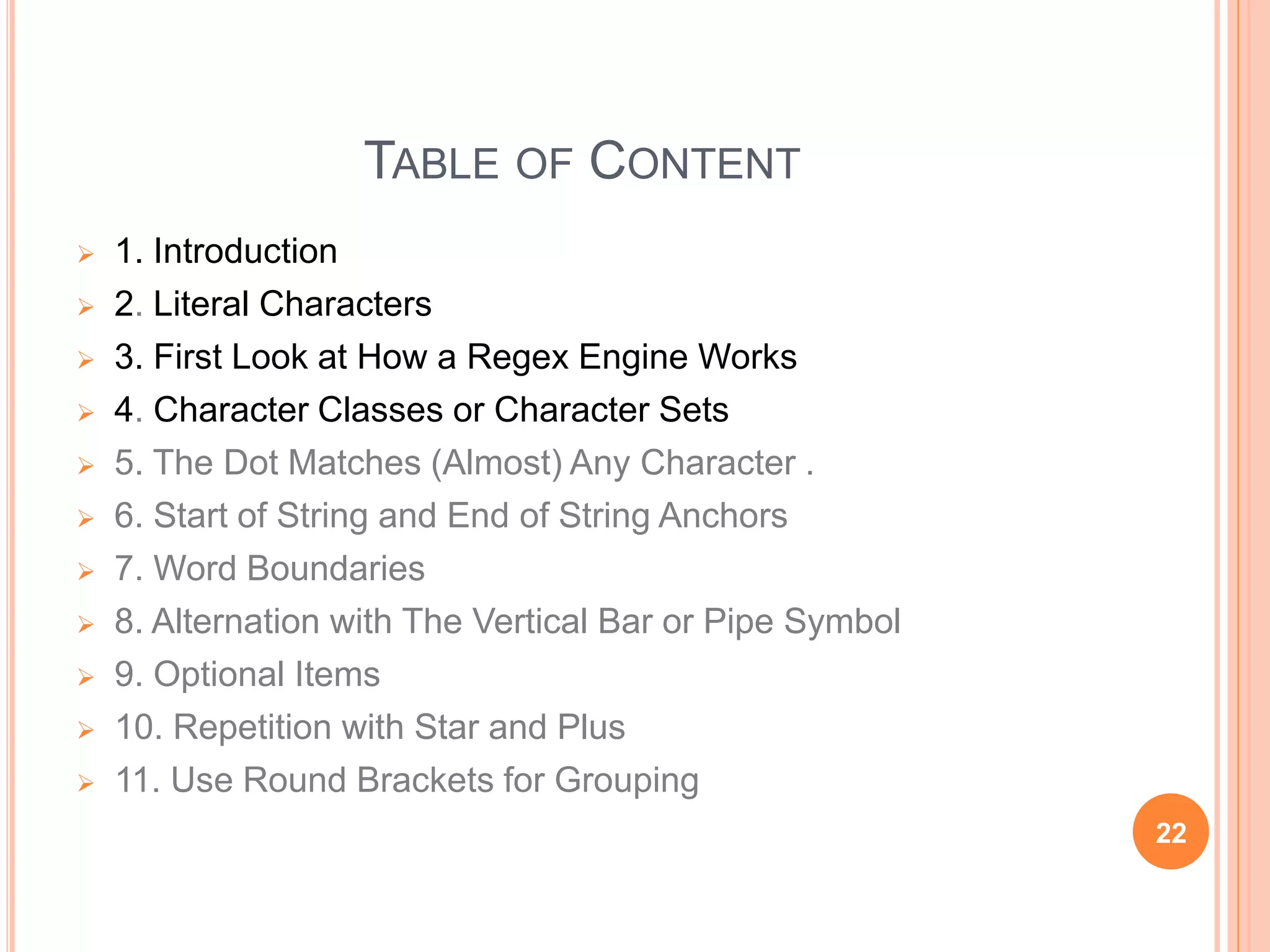 TABLE OF CONTENT
 1. Introduction
 2. Literal Characters
 3. First Look at How a Regex Engine Works
 4. Character Classes or Character Sets
 5. The Dot Matches (Almost) Any Character .
 6. Start of String and End of String Anchors
 7. Word Boundaries
 8. Alternation with The Vertical Bar or Pipe Symbol
 9. Optional Items
 10. Repetition with Star and Plus
 11. Use Round Brackets for Grouping
22
 